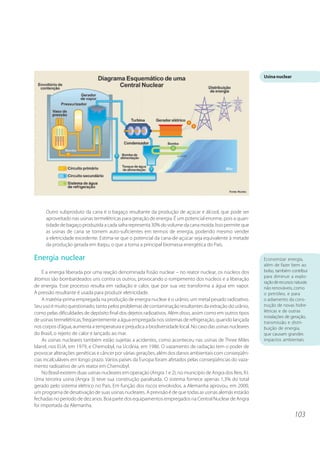 103 
Outro subproduto da cana é o bagaço resultante da produção de açúcar e álcool, que pode ser 
aproveitado nas usinas termelétricas para geração de energia. É um potencial enorme, pois a quan-tidade 
de bagaço produzida a cada safra representa 30% do volume da cana moída. Isso permite que 
as usinas de cana se tornem auto-suficientes em termos de energia, podendo mesmo vender 
a eletricidade excedente. Estima-se que o potencial da cana-de-açúcar seja equivalente à metade 
da produção gerada em Itaipu, o que a torna a principal biomassa energética do País. 
Energia nuclear 
É a energia liberada por uma reação denominada fissão nuclear – no reator nuclear, os núcleos dos 
átomos são bombardeados uns contra os outros, provocando o rompimento dos núcleos e a liberação 
de energia. Esse processo resulta em radiação e calor, que por sua vez transforma a água em vapor. 
A pressão resultante é usada para produzir eletricidade. 
A matéria-prima empregada na produção de energia nuclear é o urânio, um metal pesado radioativo. 
Seu uso é muito questionado, tanto pelos problemas de contaminação resultantes da extração do urânio, 
como pelas dificuldades de depósito final dos dejetos radioativos. Além disso, assim como em outros tipos 
de usinas termelétricas, freqüentemente a água empregada nos sistemas de refrigeração, quando lançada 
nos corpos d’água, aumenta a temperatura e prejudica a biodiversidade local. No caso das usinas nucleares 
do Brasil, o rejeito de calor é lançado ao mar. 
As usinas nucleares também estão sujeitas a acidentes, como aconteceu nas usinas de Three Miles 
Island, nos EUA, em 1979, e Chernobyl, na Ucrânia, em 1986. O vazamento de radiação tem o poder de 
provocar alterações genéticas e câncer por várias gerações, além dos danos ambientais com conseqüên-cias 
incalculáveis em longo prazo. Vários países da Europa foram afetados pelas conseqüências do vaza-mento 
radioativo de um reator em Chernobyl. 
No Brasil existem duas usinas nucleares em operação (Angra 1 e 2), no município de Angra dos Reis, RJ. 
Uma terceira usina (Angra 3) teve sua construção paralisada. O sistema fornece apenas 1,3% do total 
gerado pelo sistema elétrico no País. Em função dos riscos envolvidos, a Alemanha aprovou, em 2000, 
um programa de desativação de suas usinas nucleares. A previsão é de que todas as usinas alemãs estarão 
fechadas no período de dez anos. Boa parte dos equipamentos empregados na Central Nuclear de Angra 
foi importada da Alemanha. 
Usina nuclear 
Economizar energia, 
além de fazer bem ao 
bolso, também contribui 
para diminuir a explo-ração 
de recursos naturais 
não renováveis, como 
o petróleo, e para 
o adiamento da cons-trução 
de novas hidre-létricas 
e de outras 
instalações de geração, 
transmissão e distri-buição 
de energia, 
que causam grandes 
impactos ambientais. 
gerador 
 