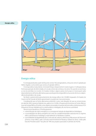 104 
Energia eólica 
É a energia produzida a partir da força dos ventos. Nos aerogeradores, a força do vento é captada por 
hélices ligadas a uma turbina que aciona um gerador elétrico. 
A energia eólica é abundante, renovável, limpa e disponível em muitos lugares. A utilização dessa 
fonte para geração de eletricidade, em escala comercial, começou nos anos 70, quando se acentuou 
a crise do petróleo no mundo. Os Estados Unidos e alguns países da Europa se interessaram pelo 
desenvolvimento de fontes alternativas para a produção de energia elétrica, buscando diminuir a depen-dência 
do petróleo e do carvão. 
No Brasil, o potencial de aproveitamento da energia eólica é de 143.000 megawatts. Os Estados do 
Ceará e do Rio Grande do Norte apresentaram os potenciais mais promissores. 
Considerando que as fontes alternativas ainda têm custos mais elevados do que as convencionais, 
em abril de 2002 o governo federal criou, pela Lei no 10.438, o Programa de Incentivos às Fontes Alterna-tivas 
de Energia Elétrica (Proinfa), como objetivo de ampliar a inserção da fonte eólica, da biomassa e PCH 
(Pequenas Centrais Hidrelétricas) no sistema elétrico interligado, de uma forma sustentável. 
Dentre outros benefícios, o Proinfa apresenta: 
• a diversificação da matriz energética e a conseqüente redução da dependência hidrológica; 
• a racionalização de oferta energética por meio da complementaridade sazonal entre os regimes 
eólico, de biomassa e hidrológico, especialmente no Nordeste e Sudeste; 
• a possibilidade de elegibilidade para o mercado de carbono, referente ao Mecanismo de Desenvol-vimento 
Limpo (MDL), pela Comissão Interministerial de Mudança Global do Clima, criada pelo 
Decreto Presidencial de 7 de julho de 1999, dos projetos aprovados no âmbito do Proinfa. 
Energia eólica 
 
