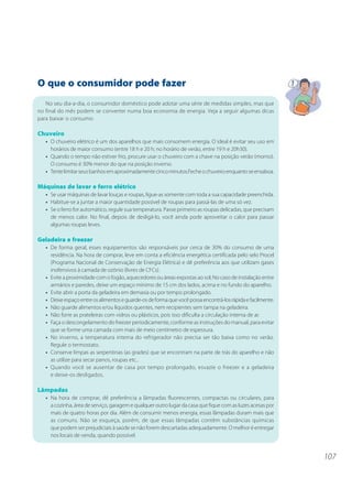 107 
O que o consumidor pode fazer 
No seu dia-a-dia, o consumidor doméstico pode adotar uma série de medidas simples, mas que 
no final do mês podem se converter numa boa economia de energia. Veja a seguir algumas dicas 
para baixar o consumo: 
Chuveiro 
• O chuveiro elétrico é um dos aparelhos que mais consomem energia. O ideal é evitar seu uso em 
horários de maior consumo (entre 18 h e 20 h; no horário de verão, entre 19 h e 20h30). 
• Quando o tempo não estiver frio, procure usar o chuveiro com a chave na posição verão (morno). 
O consumo é 30% menor do que na posição inverno. 
• Tente limitar seus banhos em aproximadamente cinco minutos.Feche o chuveiro enquanto se ensaboa. 
Máquinas de lavar e ferro elétrico 
• Se usar máquinas de lavar louças e roupas, ligue-as somente com toda a sua capacidade preenchida. 
• Habitue-se a juntar a maior quantidade possível de roupas para passá-las de uma só vez. 
• Se o ferro for automático, regule sua temperatura. Passe primeiro as roupas delicadas, que precisam 
de menos calor. No final, depois de desligá-lo, você ainda pode aproveitar o calor para passar 
algumas roupas leves. 
Geladeira e freezer 
• De forma geral, esses equipamentos são responsáveis por cerca de 30% do consumo de uma 
residência. Na hora de comprar, leve em conta a eficiência energética certificada pelo selo Procel 
(Programa Nacional de Conservação de Energia Elétrica) e dê preferência aos que utilizam gases 
inofensivos à camada de ozônio (livres de CFCs). 
• Evite a proximidade com o fogão, aquecedores ou áreas expostas ao sol; No caso de instalação entre 
armários e paredes, deixe um espaço mínimo de 15 cm dos lados, acima e no fundo do aparelho. 
• Evite abrir a porta da geladeira em demasia ou por tempo prolongado. 
• Deixe espaço entre os alimentos e guarde-os de forma que você possa encontrá-los rápida e facilmente. 
• Não guarde alimentos e/ou líquidos quentes, nem recipientes sem tampa na geladeira. 
• Não forre as prateleiras com vidros ou plásticos, pois isso dificulta a circulação interna de ar. 
• Faça o descongelamento do freezer periodicamente, conforme as instruções do manual, para evitar 
que se forme uma camada com mais de meio centímetro de espessura. 
• No inverno, a temperatura interna do refrigerador não precisa ser tão baixa como no verão. 
Regule o termostato. 
• Conserve limpas as serpentinas (as grades) que se encontram na parte de trás do aparelho e não 
as utilize para secar panos, roupas etc.. 
• Quando você se ausentar de casa por tempo prolongado, esvazie o freezer e a geladeira 
e deixe-os desligados. 
Lâmpadas 
• Na hora de comprar, dê preferência a lâmpadas fluorescentes, compactas ou circulares, para 
a cozinha, área de serviço, garagem e qualquer outro lugar da casa que fique com as luzes acesas por 
mais de quatro horas por dia. Além de consumir menos energia, essas lâmpadas duram mais que 
as comuns. Não se esqueça, porém, de que essas lâmpadas contêm substâncias químicas 
que podem ser prejudiciais à saúde se não forem descartadas adequadamente. O melhor é entregar 
nos locais de venda, quando possível. 
 