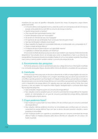 110 
moradores da casa, tipos de aparelho e lâmpadas, durante dois meses. As perguntas a seguir devem 
ajudar nesta tarefa: 
• O chuveiro elétrico está regulado (inverno, verão) de acordo com a temperatura do dia? (A chave na 
posição verão pode diminuir até 30% no consumo de energia no banho.) 
• Quanto tempo duram os banhos? 
• A luz natural é bem aproveitada durante o dia? 
• Existem lâmpadas acesas sem necessidade? 
• Ao sair de um cômodo da casa, a luz é apagada? 
• Em que locais da casa as lâmpadas ficam acesas por mais de quatro horas? 
• Que tipo de lâmpada é utilizado nesses locais? 
• Algum aparelho fica ligado sem necessidade (televisão, ar-condicionado, som, computador etc.)? 
• Qual é o estado da fiação elétrica? 
• A máquina de lavar é preenchida em sua capacidade máxima? 
• A geladeira e o freezer são utilizados com eficiência? 
Em posse do resultado da pesquisa, peça aos alunos que analisem suas respostas. Onde está havendo 
desperdícios? Que atitudes devem ser tomadas para conter os desperdícios e fazer o uso eficiente de 
energia elétrica? As propostas deverão ser anotadas e fixadas em um ou mais cartazes na parede. Para reforçar 
mais o tema, os alunos podem também analisar o consumo de energia da escola. 
5. Encerramento das pesquisas 
Ao final das pesquisas, os alunos apresentarão para seus colegas de turma as informações recolhidas 
e as conclusões alcançadas. Depois, deverão definir a forma de difundir os resultados de suas pesquisas. 
6. Conclusão 
Divida a lousa ao meio e peça que um dos alunos desenhe de um lado um abajur ligado e do outro um 
abajur desligado. Fazendo uma relação com a imagem desenhada, peça aos alunos que escrevam em 
uma folha o que eles gostariam que fosse ligado com relação à energia elétrica, por exemplo, a consciência 
das pessoas para o uso racional de energia elétrica, e em outra folha o que gostariam que fosse desligado, 
como o desperdício de energia elétrica. Em seguida, peça que cada aluno venha à frente, leia o que 
escreveu e cole seus papéis nos respectivos lados (ligado/ desligado).Após a conclusão desta etapa, 
faça as seguintes perguntas: 
• Que conclusões chegamos quanto ao consumo de energia elétrica? 
• Que soluções os alunos propõem para um consumo sustentável de energia elétrica? As respostas 
podem ser sistematizadas em um guia de consumo sustentável de energia elétrica, elaborado 
e ilustrado pelos próprios alunos. 
7. O que podemos fazer? 
• Que mudanças eu posso fazer nos meus hábitos a fim de contribuir para um consumo sustentável 
de energia elétrica? 
• Que soluções coletivas podemos encontrar na comunidade para contribuir para um consumo 
sustentável de energia elétrica? Faça com que os alunos discutam possíveis soluções a serem 
propostas à comunidade. 
• Que mudanças podem ser sugeridas às autoridades para um consumo sustentável de energia 
elétrica? Todas as medidas propostas pelos alunos deverão ser colocadas em um cartaz a ser 
fixado na parede. 
 