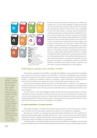 124 
Entretanto, quando não existe esta separação nas residências, 
comércios etc., os sacos de lixo coletados na coleta convencional 
são encaminhados para a triagem, onde os resíduos recicláveis 
são separados dos orgânicos. Neste último caso, a separação 
é muito mais difícil porque os resíduos estão misturados, difi-cultando 
a segregação e comprometendo a qualidade do com-posto 
orgânico produzido. No Brasil, o sistema de reciclagem 
e compostagem desvinculado da coleta seletiva tem-se mostrado 
oneroso, pois além de exigir gastos elevados com muitos funci-onários 
e equipamentos, a separação do material orgânico do 
reciclável é muito baixa. Por esta razão, a melhor alternativa 
é integrar as centrais de triagem e de compostagem a um sistema 
de coleta seletiva, promovendo a separação dos materiais reci-cláveis 
e compostáveis na origem e a participação comunitária. 
Para que a coleta seletiva seja realmente eficiente é necessária 
a mudança de hábito na disposição e acondicionamento do lixo 
já na fonte geradora. Além dos benefícios ambientais promo-vidos 
pela coleta seletiva e conseqüente destinação dos resí-duos 
para reciclagem e compostagem, podemos considerar 
também os benefícios de inclusão social dos catadores, caso 
eles sejam os parceiros preferenciais na coleta seletiva. 
Embalagem: quanto mais simples, melhor 
Você já prestou atenção na quantidade e variedade de embalagens que acompanham os produtos 
que consumimos? Será que precisamos de todas elas? É certo que as embalagens são muito úteis: 
protegem os produtos contra sujeira e o ataque de insetos e roedores, conservam os produtos por mais 
tempo e os deixam mais atraentes, facilitam o transporte e trazem informações importantes para o 
consumidor. O problema é que, depois de cumprir sua função, elas acabam indo para o lixo. 
O pior é que as embalagens estão ficando cada vez mais sofisticadas e, complexas. Com o aperfeiçoa-mento 
das técnicas de conservação de produtos, novos materiais foram agregados às embalagens para 
torná-las mais eficientes. Essas misturas, no entanto, dificultam tanto a sua degradação natural como a 
sua reciclagem. 
Por esse motivo, o setor de embalagens poderá contribuir de forma substancial para o consumo 
sustentável se encarar o desafio de atender à demanda e ao mesmo tempo eliminar os resíduos pós-consumo 
que comprometam o futuro. Isso implica desenvolver tecnologias mais limpas e que privilegiem 
a redução da geração de resíduos, utilizar materiais menos agressivos ao meio ambiente, reduzir o uso de 
materiais desnecessários, promover a reutilização e a reciclagem. 
A responsabilidade é de quem produz 
Vários países europeus como Alemanha, Holanda, Áustria, Espanha e Suécia, entre outros, introduzi-ram 
nos últimos anos leis para reduzir a geração de resíduos, como vasilhames e embalagens. 
Na Suécia, por exemplo, as empresas são responsáveis pelo recolhimento de seus vasilhames de 
alumínio, papel, papelão, papel corrugado, plásticos, aço e vidro. O mesmo ocorre com jornais, folhetos 
publicitários, revistas e catálogos, além de pneus. Para racionalizar esse processo e tornar mais econômico 
o manejo da coleta e reciclagem, os produtores uniram esforços e se organizaram. 
A medida resultou numa redução significativa dos volumes de vasilhames e embalagens encaminhadas 
aos aterros sanitários, demonstrando a eficiência das leis que determinam a busca de soluções pelas empresas. 
A produção de em-balagens 
consome 
uma grande quanti-dade 
de recursos 
naturais. São latas, 
papel, papelão, 
vidros, plásticos 
e outros itens cuja 
fabricação emprega 
toneladas de metais, 
madeira e outras 
fibras vegetais, 
petróleo e muita 
energia. Evitando 
o uso de embalagens 
que podem ser dis-pensadas 
e aumen-tando 
a reciclagem, 
é possível não apenas 
reduzir de forma 
significativa o consumo 
dos recursos naturais 
como também 
diminuir bastante 
o volume de lixo. 
Azul: papel/papelão 
Vermelho: plástico 
Verde: vidro 
Amarelo: metal 
Preto: madeira 
Laranja: resíduos perigosos 
Branco: resíduos ambulatoriais 
e de serviços de saúde 
Roxo: resíduos radioativos 
Marrom: resíduos orgânicos 
Cinza: resíduo geral não-reciclável 
ou misturado, ou contaminado 
não passível de separação 
 
