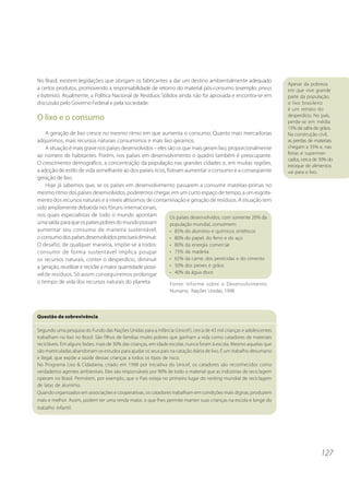 127 
No Brasil, existem legislações que obrigam os fabricantes a dar um destino ambientalmente adequado 
a certos produtos, promovendo a responsabilidade de retorno do material pós-consumo (exemplo: pneus 
e baterias). Atualmente, a Política Nacional de Resíduos Sólidos ainda não foi aprovada e encontra-se em 
discussão pelo Governo Federal e pela sociedade. 
O lixo e o consumo 
A geração de lixo cresce no mesmo ritmo em que aumenta o consumo. Quanto mais mercadorias 
adquirimos, mais recursos naturais consumimos e mais lixo geramos. 
A situação é mais grave nos países desenvolvidos – eles são os que mais geram lixo, proporcionalmente 
ao número de habitantes. Porém, nos países em desenvolvimento o quadro também é preocupante. 
O crescimento demográfico, a concentração da população nas grandes cidades e, em muitas regiões, 
a adoção de estilo de vida semelhante ao dos países ricos, fizeram aumentar o consumo e a conseqüente 
geração de lixo. 
Hoje já sabemos que, se os países em desenvolvimento passarem a consumir matérias-primas no 
mesmo ritmo dos países desenvolvidos, poderemos chegar, em um curto espaço de tempo, a um esgota-mento 
dos recursos naturais e a níveis altíssimos de contaminação e geração de resíduos. A situação tem 
sido amplamente debatida nos fóruns internacionais, 
nos quais especialistas de todo o mundo apontam 
uma saída: para que os países pobres do mundo possam 
aumentar seu consumo de maneira sustentável, 
o consumo dos países desenvolvidos precisará diminuir. 
O desafio, de qualquer maneira, impõe-se a todos: 
consumir de forma sustentável implica poupar 
os recursos naturais, conter o desperdício, diminuir 
a geração, reutilizar e reciclar a maior quantidade possí-vel 
de resíduos. Só assim conseguiremos prolongar 
o tempo de vida dos recursos naturais do planeta. 
Apesar da pobreza 
em que vive grande 
parte da população, 
o lixo brasileiro 
é um retrato do 
desperdício. No país, 
perde-se em média 
15% da safra de grãos. 
Na construção civil, 
as perdas de materiais 
chegam a 33% e, nas 
feiras e supermer-cados, 
cerca de 30% do 
estoque de alimentos 
vai para o lixo. 
Os países desenvolvidos, com somente 20% da 
população mundial, consomem: 
• 85% do alumínio e químicos sintéticos 
• 80% do papel, do ferro e do aço 
• 80% da energia comercial 
• 75% da madeira 
• 65% da carne, dos pesticidas e do cimento 
• 50% dos peixes e grãos 
• 40% da água doce 
Fonte: Informe sobre o Desenvolvimento 
Humano, Nações Unidas, 1998 
Questão de sobrevivência 
Segundo uma pesquisa do Fundo das Nações Unidas para a Infância (Unicef ), cerca de 43 mil crianças e adolescentes 
trabalham no lixo no Brasil. São filhos de famílias muito pobres que ganham a vida como catadores de materiais 
recicláveis. Em alguns lixões, mais de 30% das crianças, em idade escolar, nunca foram à escola. Mesmo aquelas que 
são matriculadas abandonam os estudos para ajudar os seus pais na catação diária de lixo. É um trabalho desumano 
e ilegal, que expõe a saúde dessas crianças a todos os tipos de risco. 
No Programa Lixo & Cidadania, criado em 1998 por iniciativa do Unicef, os catadores são reconhecidos como 
verdadeiros agentes ambientais. Eles são responsáveis por 90% de todo o material que as indústrias de reciclagem 
operam no Brasil. Permitem, por exemplo, que o País esteja no primeiro lugar do ranking mundial de reciclagem 
de latas de alumínio. 
Quando organizados em associações e cooperativas, os catadores trabalham em condições mais dignas, produzem 
mais e melhor. Assim, podem ter uma renda maior, o que lhes permite manter suas crianças na escola e longe do 
trabalho infantil. 
 