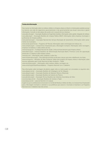 128 
Fontes de informação 
Para manter-se informado sobre os resíduos sólidos e a limpeza urbana no Brasil, os interessados poderão acessar 
na internet uma rede de organismos governamentais e não governamentais que atuam nessa área e geram 
informações. Consulte os sites abaixo de acordo com o assunto de seu interesse. 
www.abes-dn.org.br – Associação Brasileira de Engenharia Sanitária. Informações sobre gestão integrada de resíduos. 
www.ablp.org.br – Associação Brasileira de Limpeza Pública (ABLP). Informações sobre empresas municipais e 
profissionais de limpeza pública. 
www.assemae.org.br – Associação Nacional dos Serviços Municipais de Saneamento. Informações sobre sanea-mento 
nos municípios. 
www.cecae.usp.br/recicla – Programa USP Recicla. Informações sobre minimização de resíduos etc.. 
www.cempre.org.br – Compromisso Empresarial para a Reciclagem (Cempre). Informações sobre reciclagem, 
empresas recicladoras e coleta seletiva de lixo. 
www.funasa.gov.br – Fundação Nacional de Saúde. Linhas de financiamento para limpeza urbana. 
www.ibam.org.br – Instituto Brasileiro de Administração Municipal (Ibam). Promove cursos de capacitação 
presenciais e à distância sobre limpeza urbana. 
www.lixo.com – Informações sobre catadores e sobre lixo. 
www.missaocrianca.org.br – Para obtenção de bolsa escola para crianças que antes trabalhavam nos lixões. 
www.mma.gov.br – Ministério do Meio Ambiente. Editais para projetos de limpeza urbana e informações sobre 
recursos repassados pelo Fundo Nacional do Meio Ambiente – FNMA. 
www.recicloteca.org.br – Informações sobre resíduos sólidos, reciclagem etc.. 
www.unicef.org.br/brazil/lixoecidadania – Programa Nacional Lixo e Cidadania. 
Para informações sobre reciclagem de plástico, papel, vidro ou metal, podem ser consultados os seguintes sites: 
www.abepet.com.br – Associação Brasileira de Embalagens de Pet (Abepet). 
www.abiquim.org.br – Associação Brasileira de Materiais Plásticos (Plastivida). 
www.abiplast.org.br – Associação Brasileira da Indústria de Plástico. 
www.abividro.org.br – Associação Técnica Brasileira das Indústrias Automáticas de Vidro. 
www.bracelpa.com.br – Associação Brasileira de Celulose e Papel. 
www.latasa.com.br – Latas de Alumínio S.A. (Latasa). 
Sugere-se que os profissionais se inscrevam no Comitê de Resíduos Sólidos da Abes, no Compromisso Empresarial 
para a Reciclagem (Cempre) e solicitem à sua prefeitura que associe o município à Assemae e ao Programa 
Nacional Lixo e Cidadania (veja sites acima). 
 