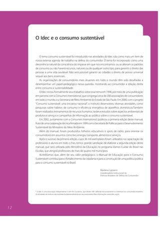 1 2 
O Idec e o consumo sustentável 
O tema consumo sustentável foi introduzido nas atividades do Idec não como mais um item de 
nossa extensa agenda de trabalho na defesa do consumidor. O tema foi incorporado como uma 
decorrência natural da consciência do impasse em que nos encontramos: ou se alteram os padrões 
de consumo ou não haverá recursos, naturais ou de qualquer outro tipo, para garantir o direito das 
pessoas a uma vida saudável. Não será possível garantir ao cidadão o direito de acesso universal 
sequer aos bens essenciais. 
As organizações de consumidores mais atuantes em todo o mundo têm sido desafiadas a 
desempenhar um papel pedagógico nessa questão, mostrando ao consumidor a relação direta 
entre consumo e sustentabilidade. 
O Idec iniciou formalmente seus trabalhos sobre esse tema em 1998, por meio de uma publicação 
em parceria com a Consumers International, que congrega cerca de 200 associações de consumidores 
em todo o mundo, e a Secretaria de Meio Ambiente do Estado de São Paulo. Em 2000, com o projeto 
“Consumo sustentável: uma iniciativa nacional”, o instituto desenvolveu diversas atividades, como 
pesquisas sobre hábitos de consumo e eficiência energética de aparelhos domésticos.Também 
foram realizados treinamentos de recursos humanos, testes e estudos sobre aspectos ambientais de 
produtos e serviços e campanhas de informação ao público sobre o consumo sustentável. 
Em 2002, juntamente com a Consumers International, publicou a primeira edição deste manual, 
fruto de uma cooperação técnica firmada em 1999 com a Secretaria de Políticas para o Desenvolvimento 
Sustentável do Ministério do Meio Ambiente. 
Além do manual, foram produzidos folhetos educativos e spots de rádio, para orientar os 
consumidores em assuntos como lixo, energia, transporte, alimentos e serviços. 
Após o sucesso da primeira edição, cujos 36 mil exemplares foram utilizados na capacitação de 
professores e alunos em todo o País, temos grande satisfação de elaborar a segunda edição deste 
manual, que será utilizada pelo Ministério da Educação no programa Vamos Cuidar do Brasil nas 
Escolas, que atingirá professores de mais de quatro mil municípios. 
Acreditamos que, além de seu valor pedagógico, o Manual de Educação para o Consumo 
Sustentável contribui para o fortalecimento da cidadania e para a construção de uma política pública 
para o consumo sustentável no Brasil. 
Marilena Lazzarini 
Coordenadora institucional do 
Instituto Brasileiro de Defesa do Consumidor 
* O Idec é uma associação independente e sem fins lucrativos, que desde 1987 defende exclusivamente os interesses do consumidor brasileiro. 
As atividades do Instituto são mantidas fundamentalmente por seus associados. Mais informações: www.idec.org.br. 
 