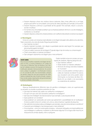 132 
• Estariam dispostos a levar seus resíduos tóxicos (solventes, óleos, tintas, pilhas etc.) a um lugar 
propício para tal fim na comunidade, como ponto de coleta voluntária, por exemplo, se houvesse? 
• Estariam dispostos a diminuir a quantidade de lixo gerado? (Por exemplo, reduzir o consumo, 
reciclar e reutilizar.) 
• Os membros da comunidade acreditam que as empresas poderiam diminuir o uso de embalagens, 
reutilizá-las ou reciclá-las? 
• Estariam dispostos a deixar de comprar produtos com vasilhame descartável, se existisse essa opção? 
c) Reciclagem 
Entrar em contato com empresas especializadas na reciclagem de papel, vidro, plástico e/ou alumínio. 
Fazer, se possível, uma visita de estudo. Perguntas pertinentes: 
• Que materiais reciclam? 
• Quanto material é reciclado, com relação à quantidade total de cada fração? Por exemplo, que 
percentual de papel é reciclado? 
• Como se realiza o processo de reciclagem? É gerado algum tipo de resíduo ou contaminação? 
• É fácil comercializar os materiais reciclados? 
• Que vantagens representa a reciclagem para o meio ambiente? 
Podem também entrar em contato com asso-ciações 
de catadores. Algumas perguntas são: 
• Que materiais coletam? 
• Onde vendem os materiais coletados? 
• Há locais de entrega voluntária instalados 
no município? 
• Como a escola poderia contribuir para a 
coleta de materiais recicláveis? Os alunos 
que estudarem este tema podem obter 
informações na Secretaria de Meio Am-biente 
de sua cidade e nas associações 
ou cooperativas de catadores. 
VOCÊ SABIA 
Para incentivar, facilitar e expandir a reciclagem de resí-duos 
no País, o Conama estabeleceu um Código de 
Cores para os Diferentes Tipos de Resíduos. Esse códi-go 
tem validade nacional e foi inspirado em formas de 
codificação adotadas internacionalmente. De acordo 
com o artigo 2º, parágrafo 1º, da Resolução Conama 
n.º 275, de abril de 2001, fica recomendada a adoção 
do referido código de cores para programas de coleta 
seletiva estabelecidos pela iniciativa privada, coopera-tivas, 
escolas, igrejas, organizações não governamentais 
e demais entidades interessadas. 
d) Embalagens 
Observar detalhadamente diferentes tipos de garrafas e embalagens: visitar um supermercado 
ou armazém, ou estudar os produtos existentes em casa. 
• Que tipos de materiais são usados nos vasilhames e embalagens? 
• Por que e em que casos são necessários vasilhames e embalagens? 
• Que tipos de embalagem são desnecessários? (por exemplo: a caixa da pasta dental) 
• Quais poderiam ser reciclados? 
• Quais poderiam ser substituídos por outros que apresentem a possibilidade de ser reutilizados? 
Os alunos podem entrar em contato com uma ou várias empresas. Sugestão de perguntas: 
• São realmente necessárias todas as embalagens, por exemplo, caixas de cremes dentais e cosméticos? 
• É possível usar embalagens mais benignas para o meio ambiente? 
• Se as empresas – como em muitos países europeus – estivessem obrigadas a se responsabilizar por 
suas embalagens e vasilhames, mudariam ou eliminariam algumas? Se no lugar onde mora há um 
restaurante de comidas rápidas, visite-o e pergunte: 
 