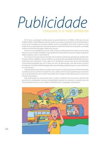 136 
Publicidade 
Consumo e o meio ambiente 
Em 50 anos, a população mundial passou de aproximadamente 2,5 bilhões (1950) para cerca de 
6 bilhões (2000). A industrialização crescente permitiu um aumento excepcional no consumo de produtos 
e teve como conseqüência o aumento também do lixo e da poluição. Para conter os danos ao meio 
ambiente de uma produção não-sustentável e garantir a sobrevivência das futuras gerações, a sociedade 
moderna terá de reformular alguns hábitos de consumo. 
Vivemos numa sociedade de consumo, onde comprar e vender faz parte do cotidiano e toma muito 
tempo, recurso e energia. O problema é que geralmente não percebemos que esse simples ato pode ter 
reflexos negativos sobre o meio ambiente. 
Ao comprar uma roupa nova, por exemplo, não nos damos conta de que, para produzir aquele tecido, 
foi preciso cultivar o algodão, e que isso implicou no uso de grandes quantidades de fertilizantes químicos 
e pesticidas, que contaminam o solo, a água e o ar. Atualmente, imensas áreas de terra são destinadas 
à monocultura do algodão que, com o passar dos anos, vai deteriorando o solo. Mais ainda, o processo 
de tingimento na indústria têxtil emprega grandes volumes de água e produtos químicos, que contaminam 
os cursos de água. 
A grande pergunta que devemos nos fazer neste momento é: será que precisamos realmente de todos 
os produtos que consumimos? Se avaliarmos com cuidado, veremos que boa parte do que compramos 
em nosso dia-a-dia é fruto de uma falsa necessidade, de um exagero criado pela cultura do consumismo 
e dos bens descartáveis. 
Hoje disseminado em praticamente todo o mundo, o fenômeno do consumismo não teria sido 
possível sem o bombardeio incessante da publicidade tentando nos convencer a comprar uma nova 
marca de sabão em pó, um novo modelo de eletrodoméstico, computador, automóvel etc.. 
 