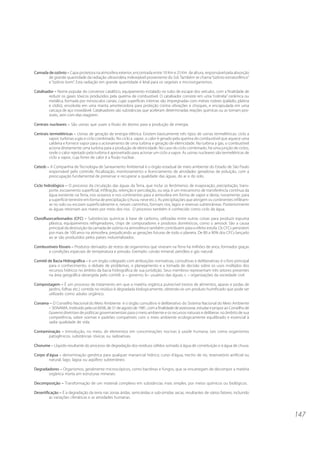 147 
Camada de ozônio – Capa protetora na atmosfera exterior, encontrada entre 10 Km e 25 Km de altura, responsável pela absorção 
de grande quantidade da radiação ultravioleta indesejável proveniente do Sol. Também se chama “ozônio estratosférico” 
e “ozônio bom”. Esta radiação em grande quantidade é letal para os vegetais e microorganismos. 
Catalisador – Nome popular do conversor catalítico, equipamento instalado no tubo de escape dos veículos, com a finalidade de 
reduzir os gases tóxicos produzidos pela queima de combustível. O catalisador consiste em uma “colméia” cerâmica ou 
metálica, formada por minúsculos canais, cujas superfícies internas são impregnadas com metais nobres (paládio, platina 
e ródio), envolvida em uma manta amortecedora para proteção contra vibrações e choques, e encapsulada em uma 
carcaça de aço inoxidável. Catalisadores são substâncias que aceleram determinadas reações químicas ou as tornam pos-síveis, 
sem com elas reagirem. 
Centrais nucleares – São usinas que usam a fissão do átomo para a produção de energia. 
Centrais termelétricas – Usinas de geração de energia elétrica. Existem basicamente três tipos de usinas termelétricas: ciclo a 
vapor; turbinas a gás e ciclo combinado. No ciclo a vapor, o calor é gerado pela queima do combustível que aquece uma 
caldeira e fornece vapor para o acionamento de uma turbina e geração de eletricidade. Na turbina a gás, o combustível 
aciona diretamente uma turbina para a produção de eletricidade. No caso do ciclo combinado, há uma junção de ciclos, 
onde o calor rejeitado pela turbina é aproveitado para acionar um ciclo a vapor. As usinas nucleares são termelétricas de 
ciclo a vapor, cuja fonte de calor é a fissão nuclear. 
Cetesb – A Companhia de Tecnologia de Saneamento Ambiental é o órgão estadual de meio ambiente do Estado de São Paulo 
responsável pelo controle, fiscalização, monitoramento e licenciamento de atividades geradoras de poluição, com a 
preocupação fundamental de preservar e recuperar a qualidade das águas, do ar e do solo. 
Ciclo hidrológico – O processo da circulação das águas da Terra, que inclui os fenômenos de evaporação, precipitação, trans-porte, 
escoamento superficial, infiltração, retenção e percolação, ou seja, é um mecanismo de transferência contínua da 
água existente na Terra, nos oceanos e nos continentes para a atmosfera em forma de vapor e desta, novamente, para 
a superfície terrestre em forma de precipitação (chuva, neve etc.). As precipitações que atingem os continentes infiltram-se 
no solo ou escoam superficialmente e, nesses caminhos, formam rios, lagos e reservas subterrâneas. Posteriormente 
as águas retornam aos mares por meio dos rios. O processo também é conhecido como ciclo da água. 
Clorofluorcarbonados (CFC) – Substâncias químicas à base de carbono, utilizadas entre outras coisas para produzir espuma 
plástica, equipamentos refrigeradores, chips de computadores e produtos domésticos, como o aerosol. São a causa 
principal da destruição da camada de ozônio na atmosfera e também contribuem para o efeito estufa. Os CFCs persistem 
por mais de 100 anos na atmosfera, prejudicando as gerações futuras de todo o planeta. De 80 a 90% dos CFCs lançado 
ao ar são produzidos pelos países industrializados. 
Combustíveis fósseis – Produtos derivados de restos de organismos que viveram na Terra há milhões de anos, formados graças 
a condições especiais de temperatura e pressão. Exemplo: carvão mineral, petróleo e gás natural. 
Comitê de Bacia Hidrográfica – é um órgão colegiado com atribuições normativas, consultivas e deliberativas; é o foro principal 
para o conhecimento, o debate de problemas, o planejamento e a tomada de decisão sobre os usos múltiplos dos 
recursos hídricos no âmbito da bacia hidrográfica de sua jurisdição. Seus membros representam três setores presentes 
na área geográfica abrangida pelo comitê: a – governo; b– usuários das águas; c – organizações da sociedade civil. 
Compostagem – É um processo de tratamento em que a matéria orgânica putrecível (restos de alimentos, aparas e podas de 
jardins, folhas etc.) contida no resíduo é degradada biologicamente, obtendo-se um produto humificado que pode ser 
utilizado como adubo orgânico. 
Conama – O Conselho Nacional do Meio Ambiente é o órgão consultivo e deliberativo do Sistema Nacional do Meio Ambiente 
– SISNAMA, instituído pela Lei 6938, de 31 de agosto de 1981, com a finalidade de assessorar, estudar e propor ao Conselho de 
Governo diretrizes de políticas governamentais para o meio ambiente e os recursos naturais e deliberar, no âmbito de sua 
competência, sobre normas e padrões compatíveis com o meio ambiente ecologicamente equilibrado e essencial à 
sadia qualidade de vida. 
Contaminação – Introdução, no meio, de elementos em concentrações nocivas à saúde humana, tais como organismos 
patogênicos, substâncias tóxicas ou radioativas. 
Chorume – Líquido resultante do processo de degradação dos resíduos sólidos somado à água de constituição e à água de chuva. 
Corpo d’água – denominação genérica para qualquer manancial hídrico; curso d’água, trecho de rio, reservatório artificial ou 
natural, lago, lagoa ou aqüífero subterrâneo. 
Degradadores – Organismos, geralmente microscópicos, como bactérias e fungos, que se encarregam de decompor a matéria 
orgânica morta em estruturas minerais. 
Decomposição – Transformação de um material complexo em substâncias mais simples, por meios químicos ou biológicos. 
Desertificação – É a degradação da terra nas zonas áridas, semi-áridas e sub-úmidas secas, resultantes de vários fatores, incluindo 
as variações climáticas e as atividades humanas. 
 