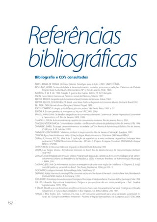 152 
Referências 
bibliográficas 
Bibliografia e CD’s consultados 
ABREU, MARIA DE FÁTIMA. Do Lixo à Cidania, Estratégias para a Ação – 2001, UNICEF/CAIXA. 
ACSELRAD, HENRI. Sustentabilidade e desenvolvimento: modelos, processos e relações. Cadernos de Debate 
Projeto Brasil Sustentável e Democrático. Nº 4, Rio de Janeiro, FASE, 1999. 
ALMEIDA, A. W. B. de, 1994. Carajás: A guerra dos mapas. Belém, PA. Ed. Falangola. 
ANON. Curso Básico Intensivo de Plásticos. Jornal de Plásticos, Niterói, 1997. 
BERTHA BECKER. Geopolítica da Amazônia:a Nova Fronteira de Recursos. Zahar, 1982. 
BERTHA BECKER, CLÁUDIO EGLER. Brasil, uma Nova Potência Regional na Economia Mundo. Bertrand Brasil,1992. 
BILL MOLLISON. Permaculture:a Designers’ Manual. Tagari, 1998. 
BOFF, LEONARDO. Ecologia: grito da Terra, grito dos pobres. São Paulo: Ática, 1995. p. 17 
BORÉM, A. Escape genético e transgenicos. Viçosa: UFV, 2001, 206p. 
BRAKEL, MANUS VAN. Os desafios das políticas de consumo sustentável. Cadernos de Debate Projeto Brasil Sustentável 
e Democrático, n.2. Rio de Janeiro, FASE, 1999. 
CAMPBELL, COLIN. A ética romântica e o espírito do consumismo moderno. Rio de Janeiro, Rocco, 2001. 
CANCLINI, NÉSTOR GARCIA. Consumidores e cidadãos - conflitos multi-culturais da globalização. Rio de Janeiro, UFRJ, 1996. 
CARVALHO, ISABEL. “Ecologia, desenvolvimento e sociedade civil”. Em Revista de Administração Pública. Rio de Janeiro, 
25 (4) pgs. 4-10, out/dez 1991. 
CARVALHO, JOSÉ MURILO. Cidadania no Brasil: o longo caminho. Rio de Janeiro, Civilização Brasileira, 2001. 
CD-ROM Água, Meio Ambiente e Vida – Coleção Água, Meio Ambiente e Cidadania. SRH/MMA/ABEAS. 
CHAIM, A.; Pessoa, M.C.P.Y.; Silva, A.de S. Aplicação de agrotóxicos e meio ambiente. Jaguariúna: Embrapa Meio 
Ambiente, CD-ROM Monitores Ambientais - Módulo 1 (Projeto Ecoágua- Convênio SRH/MMA/Embrapa/ 
BIRD n. 475/98). 
CHRISTOFIDIS, D. Recursos Hídricos e Irrigação no Brasil.CDC/UnB,Brasília,1999. 
COSTA, Luiz Sergio Silveira. As Hidrovias Interiores no Brasil. Rio de Janeiro:Serviço de Documentação da Mari-nha, 
1997. 
CURSO: Gestão Integrada dos Resíduos Sólidos. Programa de Educação a Distância, EAD,Secretaria Especial de Desen-volvimento 
Urbano da Presidência da República, SEDU e Instituto Brasileiro de Administração Municipal 
– IBAM, 2001. 
DAGNINO, EVELINA. Os movimentos sociais e a emergência de uma nova noção de cidadania. In: Dagnino, E. (org.). 
Anos 90: política e sociedade no Brasil. São Paulo, Brasiliense, 1994, pp.103-15. 
DICIONÁRIO Ecológico Ilustrado. Editora Mega Ltda., São Paulo, SP. 
DURNING, ALAN. How much is enough? The consumer society and the future of the earth. London/New York, Worldwatch 
Institute/W.W. Norton & Company, 1992. 
ECOLÍDERES. Estratégias Inovadoras para Contagiar el Amor por el Medioambiente, Cuerpo de Paz,Santiago,Chile,1998. 
EHLERS, Eduardo. Agricultura Sustentável- Origens e perspectivas de um novo paradigma - 2ed., Guaiba: 
Agropecuária, 1999. 157p. 
E. SALATI. Modificações da Amazônia nos Últimos Trezentos Anos: suas Conseqüências Sociais e Ecológicas. in Desafio 
Amazônico: o Futuro das Civilizações e dos Trópicos, S.S. Brito, Editora UnB, 1991. 
FERRAZ, J. M.G; Tordin, M.C.; Hammes, V.S.; Irias, L.J.M. Consumo sustentável para uma sociedade sustentável. In. 
Anais do I Congresso de Meio Ambiente – Paulínia e Região Metropolitana de Campinas, p.237-238, 2004. 
 