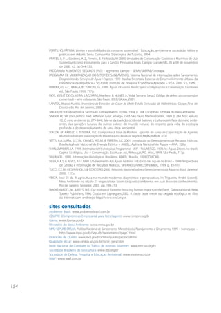 154 
PORTILHO, FÁTIMA. Limites e possibilidades do consumo sustentável. Educação, ambiente e sociedade: idéias e 
práticas em debate. Serra: Companhia Siderúrgica de Tubarão, 2004. 
PRATES, A. P. L., Cordeiro, A. Z., Ferreira, B. P. e Maida, M. 2000. Unidades de Conservação Costeiras e Marinhas de Uso 
Sustentável como Instrumento para a Gestão Pesqueira Anais. Campo Grande/MS, 05 a 09 de novembro 
de 2000. v2. pp 544-553. 
PROGRAMA ALIMENTOS SEGUROS (PAS) - segmento campo - SENAI/SEBRAE/Embrapa. 
PROGRAMA DE MODERNIZAÇÃO DO SETOR DE SANEAMENTO, Sistema Nacional de Informações sobre Saneamento. 
Diagnóstico dos Serviços de Água e Esgotos, 1999. Brasília: Secretaria Especial de Desenvolvimento Urbano da 
Presidência da República – SEDU/PR; Instituto de Pesquisa Econômica Aplicada – IPEA, 2000. v.5, 1999. 
REBOUÇAS, A.C.; BRAGA, B.; TUNDISI,J.G., 1999. Águas Doces no Brasil:Capital Ecológico, Uso e Conservação. Escrituras 
ed., São Paulo, 1999, 717p. 
RIOS, JOSUÉ DE OLIVEIRA; LAZZARINI, Marilena & NUNES Jr., Vidal Serrano (orgs.) Código de defesa do consumidor 
comentado – série cidadania. São Paulo, IDEC/Globo, 2001. 
SANTOS, Marco Aurélio. Inventário de Emissões de Gases de Efeito Estufa Derivadas de Hidrelétricas. Coppe,Tese de 
Doutorado. Rio de Janeiro, 2000. 
SINGER, PETER. Ética Prática. São Paulo: Editora Martins Fontes, 1994, p. 284. O capítulo 10º trata do meio ambiente. 
SINGER, PETER. Ética prática. Trad. Jefferson Luís Camargo. 2. ed. São Paulo: Martins Fontes, 1999. p. 284. No Capítulo 
10, O meio ambiente (p. 279-304), fala-se da tradição ocidental (valores e culturas em face do meio ambi-ente), 
das gerações futuras, de outros valores do mundo natural, do respeito pela vida, da ecologia 
profunda e do desenvolvimento de uma ética ambiental. 
SOUZA, M. RABELO E TEIXEIRA, D.E. Compostos à Base de Madeira. Apostila do curso de Capacitação de Agentes 
Multiplicadores em Valorização da Madeira e dos Resíduos Vegetais,MMA/IBAMA, 2002. 
SETTI, A.A.; LIMA, J.E.F.W.; CHAVES, A.G.M. & PEREIRA, I.C. 2001. Introdução ao Gerenciamento de Recursos Hídricos. 
Brasília:Agência Nacional de Energia Elétrica – ANEEL; Agência Nacional de Águas – ANA, 328p. 
SHIKLOMANOV, I.A. 1999. International Hydrological Programme – IHP – IV/UNESCO, 1998. In: Águas Doces no Brasil: 
Capital Ecológico, Uso e Conservação. Escrituras ed., Rebouças,A.C. et al., 1999, São Paulo, 717p. 
SIH/ANEEL. 1999. Informações Hidrológicas Brasileiras. ANEEL, Brasília, 1999(CD-ROM). 
SILVA, H.K.S. & ALVES, R.F.F.1999. O Saneamento das Águas no Brasil. In:Estado das Águas no Brasil – 1999:Perspectivas 
de Gestão e Informação de Recursos Hídricos, SIH/ANEEL/MME; SRH/MMA, 1999, p. 83-101. 
TUCCI, C.E.M.; HESPANHOL, I. & CORDEIRO, 2000. Relatório Nacional sobre o Gerenciamento da Água no Brasil. Janeiro/ 
2000, 137p. 
VEIGA, José Eli da. A agricultura no mundo moderno: diagnóstico e perspectivas. In: Trigueiro, André (coord). 
Meio Ambiente no século 21- especialistas falam da questão ambiental em suas áreas de conhecimento. 
Rio de Janeiro: Sextante, 2003. pp. 199-213. 
WACKERNAGEL, M. & REES, W.E. Our ecological footprint: reducing human impact on the Earth. Gabriola Island, New 
Society Publishers, 1996. Citado em Layrargues 2002. A classe pode medir sua pegada ecológica no sítio 
da Internet com endereço http://www.wwf.org.br. 
sites consultados 
Ambiente Brasil: www.ambientebrasil.com.br 
CEMPRE (Compromisso Empresarial para Reciclagem): www.cempre.org.br 
Ibama: www.ibama.gov.br 
Ministério do Meio Ambiente: www.mma.gov.br 
MPO-SEPURB-DESAN. Política Nacional de Saneamento. Ministério do Planejamento e Orçamento, 1999 – homepage – 
http://www.mpo.gov.br/sepurb/saneamento/page2.html 
Protocolo de Quioto: www.mct.gov.br/clima/quioto/protocol.htm 
Qualidade do ar: www.cetesb.sp.gov.br/Ar/ar_geral.htm 
Rede Nacional de Combate ao Tráfico de Animais Silvestres: www.renctas.org.br 
Sociedade Brasileira de Silvicultura: www.sbs.org.br 
Sociedade de Defesa, Pesquisa e Educação Ambiental: www.vivaterra.org.br 
WWF: www.wwf.com.br 
 