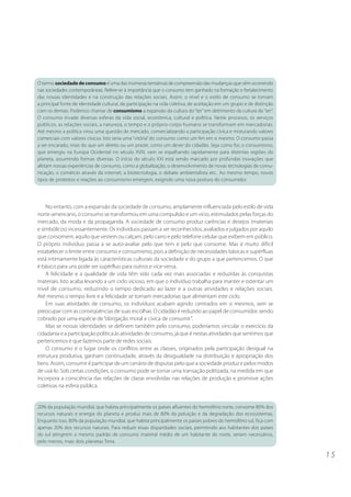 1 5 
O termo sociedade de consumo é uma das inúmeras tentativas de compreensão das mudanças que vêm ocorrendo 
nas sociedades contemporâneas. Refere-se à importância que o consumo tem ganhado na formação e fortalecimento 
das nossas identidades e na construção das relações sociais. Assim, o nível e o estilo de consumo se tornam 
a principal fonte de identidade cultural, de participação na vida coletiva, de aceitação em um grupo e de distinção 
com os demais. Podemos chamar de consumismo a expansão da cultura do “ter” em detrimento da cultura do “ser”. 
O consumo invade diversas esferas da vida social, econômica, cultural e política. Neste processo, os serviços 
públicos, as relações sociais, a natureza, o tempo e o próprio corpo humano se transformam em mercadorias. 
Até mesmo a política virou uma questão de mercado, comercializando a participação cívica e misturando valores 
comerciais com valores cívicos. Isto seria uma “vitória” do consumo como um fim em si mesmo. O consumo passa 
a ser encarado, mais do que um direito ou um prazer, como um dever do cidadão. Seja como for, o consumismo, 
que emergiu na Europa Ocidental no século XVIII, vem se espalhando rapidamente para distintas regiões do 
planeta, assumindo formas diversas. O início do século XXI está sendo marcado por profundas inovações que 
afetam nossas experiências de consumo, como a globalização, o desenvolvimento de novas tecnologias de comu-nicação, 
o comércio através da internet, a biotecnologia, o debate ambientalista etc.. Ao mesmo tempo, novos 
tipos de protestos e reações ao consumismo emergem, exigindo uma nova postura do consumidor. 
No entanto, com a expansão da sociedade de consumo, amplamente influenciada pelo estilo de vida 
norte-americano, o consumo se transformou em uma compulsão e um vício, estimulados pelas forças do 
mercado, da moda e da propaganda. A sociedade de consumo produz carências e desejos (materiais 
e simbólicos) incessantemente. Os indivíduos passam a ser reconhecidos, avaliados e julgados por aquilo 
que consomem, aquilo que vestem ou calçam, pelo carro e pelo telefone celular que exibem em público. 
O próprio indivíduo passa a se auto-avaliar pelo que tem e pelo que consome. Mas é muito difícil 
estabelecer o limite entre consumo e consumismo, pois a definição de necessidades básicas e supérfluas 
está intimamente ligada às características culturais da sociedade e do grupo a que pertencemos. O que 
é básico para uns pode ser supérfluo para outros e vice-versa. 
A felicidade e a qualidade de vida têm sido cada vez mais associadas e reduzidas às conquistas 
materiais. Isto acaba levando a um ciclo vicioso, em que o indivíduo trabalha para manter e ostentar um 
nível de consumo, reduzindo o tempo dedicado ao lazer e a outras atividades e relações sociais. 
Até mesmo o tempo livre e a felicidade se tornam mercadorias que alimentam este ciclo. 
Em suas atividades de consumo, os indivíduos acabam agindo centrados em si mesmos, sem se 
preocupar com as conseqüências de suas escolhas. O cidadão é reduzido ao papel de consumidor, sendo 
cobrado por uma espécie de “obrigação moral e cívica de consumir”. 
Mas se nossas identidades se definem também pelo consumo, poderíamos vincular o exercício da 
cidadania e a participação política às atividades de consumo, já que é nestas atividades que sentimos que 
pertencemos e que fazemos parte de redes sociais. 
O consumo é o lugar onde os conflitos entre as classes, originados pela participação desigual na 
estrutura produtiva, ganham continuidade, através da desigualdade na distribuição e apropriação dos 
bens. Assim, consumir é participar de um cenário de disputas pelo que a sociedade produz e pelos modos 
de usá-lo. Sob certas condições, o consumo pode se tornar uma transação politizada, na medida em que 
incorpora a consciência das relações de classe envolvidas nas relações de produção e promove ações 
coletivas na esfera pública. 
20% da população mundial, que habita principalmente os países afluentes do hemisfério norte, consome 80% dos 
recursos naturais e energia do planeta e produz mais de 80% da poluição e da degradação dos ecossistemas. 
Enquanto isso, 80% da população mundial, que habita principalmente os países pobres do hemisfério sul, fica com 
apenas 20% dos recursos naturais. Para reduzir essas disparidades sociais, permitindo aos habitantes dos países 
do sul atingirem o mesmo padrão de consumo material médio de um habitante do norte, seriam necessários, 
pelo menos, mais dois planetas Terra. 
 