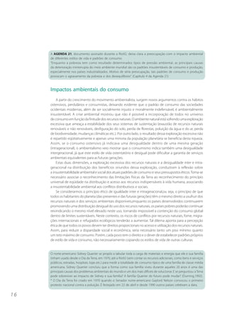 1 6 
A AGENDA 21, documento assinado durante a Rio92, deixa clara a preocupação com o impacto ambiental 
de diferentes estilos de vida e padrões de consumo: 
“Enquanto a pobreza tem como resultado determinados tipos de pressão ambiental, as principais causas 
da deterioração ininterrupta do meio ambiente mundial são os padrões insustentáveis de consumo e produção, 
especialmente nos países industrializados. Motivo de séria preocupação, tais padrões de consumo e produção 
provocam o agravamento da pobreza e dos desequilíbrios”. (Capítulo 4 da Agenda 21) 
Impactos ambientais do consumo 
A partir do crescimento do movimento ambientalista, surgem novos argumentos contra os hábitos 
ostensivos, perdulários e consumistas, deixando evidente que o padrão de consumo das sociedades 
ocidentais modernas, além de ser socialmente injusto e moralmente indefensável, é ambientalmente 
insustentável. A crise ambiental mostrou que não é possível a incorporação de todos no universo 
de consumo em função da finitude dos recursos naturais. O ambiente natural está sofrendo uma exploração 
excessiva que ameaça a estabilidade dos seus sistemas de sustentação (exaustão de recursos naturais 
renováveis e não renováveis, desfiguração do solo, perda de florestas, poluição da água e do ar, perda 
de biodiversidade, mudanças climáticas etc.). Por outro lado, o resultado dessa exploração excessiva não 
é repartido eqüitativamente e apenas uma minoria da população planetária se beneficia desta riqueza. 
Assim, se o consumo ostensivo já indicava uma desigualdade dentro de uma mesma geração 
(intrageracional), o ambientalismo veio mostrar que o consumismo indica também uma desigualdade 
intergeracional, já que este estilo de vida ostentatório e desigual pode dificultar a garantia de serviços 
ambientais equivalentes para as futuras gerações. 
Estas duas dimensões, a exploração excessiva dos recursos naturais e a desigualdade inter e intra-geracional 
na distribuição dos benefícios oriundos dessa exploração, conduziram à reflexão sobre 
a insustentabilidade ambiental e social dos atuais padrões de consumo e seus pressupostos éticos. Torna-se 
necessário associar o reconhecimento das limitações físicas da Terra ao reconhecimento do princípio 
universal de eqüidade na distribuição e acesso aos recursos indispensáveis à vida humana, associando 
a insustentabilidade ambiental aos conflitos distributivos e sociais. 
Se considerarmos o princípio ético de igualdade inter e intrageracional,ou seja, o princípio de que 
todos os habitantes do planeta (das presentes e das futuras gerações) têm o mesmo direito a usufruir dos 
recursos naturais e dos serviços ambientais disponíveis,enquanto os países desenvolvidos continuarem 
promovendo uma distribuição desigual do uso dos recursos naturais, os países pobres poderão continuar 
reivindicando o mesmo nível elevado neste uso, tornando impossível a contenção do consumo global 
dentro de limites sustentáveis. Neste contexto, os riscos de conflitos por recursos naturais, fome, migra-ções 
internacionais e refugiados ecológicos tenderão a aumentar. Tal dilema aponta para a percepção 
ética de que todos os povos devem ter direitos proporcionais no acesso e utilização dos recursos naturais. 
Assim, para reduzir a disparidade social e econômica, seria necessário tanto um piso mínimo quanto 
um teto máximo de consumo. Porém, cada povo tem o direito e o dever de estabelecer padrões próprios 
de estilo de vida e consumo, não necessariamente copiando os estilos de vida de outras culturas. 
O norte-americano Sidney Quarrier se propôs a tabular toda a carga de materiais e energia que ele e sua família 
tinham usado desde o Dia da Terra, em 1970, até a Rio92 (sem contar os recursos adicionais, como bens e serviços 
públicos, estradas, hospitais, lojas etc.) para medir a totalidade de consumo típico de uma família de classe média 
americana. Sidney Quarrier concluiu que a forma como sua família viveu durante aqueles 20 anos é uma das 
principais causas dos problemas ambientais do mundo e um dos mais difíceis de solucionar. E se perguntou: a Terra 
pode sobreviver ao impacto de Sidney e sua família? A família Quarrier do futuro pode mudar? (Durning,1992). 
* O Dia da Terra foi criado em 1970 quando o Senador norte-americano Gaylord Nelson convocou o primeiro 
protesto nacional contra a poluição. É festejado em 22 de abril e desde 1990 outros países celebram a data. 
 