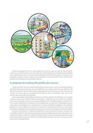 1 7 
A partir da percepção de que os atuais padrões de consumo estão nas raízes da crise ambiental, 
a crítica ao consumismo passou a ser vista como uma contribuição para a construção de uma sociedade 
mais sustentável. Mas como o consumo faz parte do relacionamento entre as pessoas e promove a sua 
integração nos grupos sociais, a mudança nos seus padrões torna-se muito difícil. Por isso, este tema vem 
fazendo parte de programas de educação ambiental. 
As propostas de mudança dos padrões de consumo 
A partir da Rio92 o tema do impacto ambiental do consumo surgiu como uma questão de política 
ambiental relacionada às propostas de sustentabilidade. Ficou cada vez mais claro que estilos de vida 
diferentes contribuem de forma diferente para a degradação ambiental. Ou seja, os estilos de vida de uso 
intensivo de recursos naturais, principalmente das elites dos países do hemisfério norte, são um dos 
maiores responsáveis pela crise ambiental. 
Diversas organizações ambientalistas começaram a considerar o impacto dos indivíduos, em suas tarefas 
cotidianas, para a crise ambiental. Através de estímulos e exigências para que mudem seus padrões 
de consumo, começaram a cobrar sua co-responsabilidade. Assim, atividades simples e cotidianas como 
“ir às compras”, seja de bens considerados de necessidades básicas, seja de itens considerados luxuosos, 
começaram a ser percebidas como comportamentos e escolhas que afetam a qualidade do meio ambiente. 
Dessa forma, muitos cidadãos se tornaram mais conscientes e interessados em reduzir sua contribuição 
pessoal para a degradação ambiental, participando de ações em prol do meio ambiente na hora das compras. 
No entanto, esta ênfase na mudança dos padrões de consumo não deve nos levar a entender que 
os problemas ambientais decorrentes da produção industrial capitalista já tenham sido solucionados com 
sucesso. Ao contrário, as lutas por melhorias e transformações na esfera da produção estão relacionadas 
e têm continuidade nas lutas por melhorias e transformações na esfera do consumo, uma vez que os dois 
processos são interdependentes. 
 