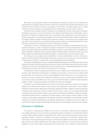2 0 
Além disso, a preocupação se desloca da tecnologia dos produtos e serviços e do comportamento 
individual para os desiguais níveis de consumo. Afinal, meio ambiente não está relacionado apenas a uma 
questão de como usamos os recursos (os padrões), mas também uma preocupação com o quanto 
usamos (os níveis), tornando-se uma questão de acesso, distribuição e justiça social e ambiental. 
Utilizando como exemplo a área de transportes, na estratégia de consumo verde haveria mudanças 
tecnológicas, para que os carros se tornassem mais eficientes (gastando menos combustível) e menos 
poluentes, e mudanças comportamentais dos consumidores, que considerariam essas informações na 
hora da compra de um automóvel. Na estratégia do consumo sustentável, haveria também investimentos 
em políticas públicas visando à melhoria dos transportes coletivos, ao incentivo aos consumidores para 
que utilizem esses transportes e ao desestímulo para que não utilizem o transporte individual (como por 
exemplo, a proibição da circulação de carros em certos locais e horários). 
A idéia de um consumo sustentável, portanto, não se limita a mudanças comportamentais de consu-midores 
individuais ou, ainda, a mudanças tecnológicas de produtos e serviços para atender a este novo 
nicho de mercado. Apesar disso, não deixa de enfatizar o papel dos consumidores, porém priorizando suas 
ações, individuais ou coletivas, enquanto práticas políticas. Neste sentido, é necessário envolver o processo 
de formulação e implementação de políticas públicas e o fortalecimento dos movimentos sociais. 
Por essa razão, o que importa não é exatamente o impacto ambiental do consumo, mas antes o 
impacto social e ambiental da distribuição desigual do acesso aos recursos naturais, uma vez que tanto 
o “superconsumo” quanto o “subconsumo” causam degradação social e ambiental. 
No entanto, a estratégia de consumo sustentável baseada exclusivamente na redução do consumo nos 
países do hemisfério norte não garante que haverá uma melhor redistribuição dos recursos. Neste sentido, 
as políticas de consumo sustentável devem contribuir para eliminar as desigualdades de poder na deter-minação 
dos mecanismos de comércio internacional entre os países. 
Considerando o exposto até agora, é possível afirmar que as relações entre meio ambiente e desenvol-vimento 
estão diretamente relacionadas aos padrões de produção e consumo de uma determinada 
sociedade. Mas ao contrário de transferir a responsabilidade exclusivamente para os consumidores indi-viduais, 
ou se limitar a mudanças tecnológicas de produtos e serviços, o debate sobre os padrões e níveis 
de consumo precisa ser ampliado para incluir o processo de formulação e implementação de políticas 
públicas, criando um espaço de alianças entre diferentes setores da sociedade. 
Finalmente, a construção de padrões e níveis de consumo mais sustentáveis envolve a construção de 
relações mais solidárias entre diversos setores sociais, como produtores, comerciantes e consumidores. 
Iniciativas de apoio a formas alternativas de produção (agricultura familiar e orgânica, reservas extrativistas, 
cooperativas de produtores, economia solidária etc.) precisam contar com uma ampla identificação 
e participação dos consumidores. Portanto, a busca de formas alternativas e solidárias na esfera da produção, 
articulando experiências bem sucedidas em “mercados limpos e justos”, podem e devem se aliar aos movi-mentos 
de consumidores, organizados na articulação de mecanismos de resistência, reorientação dos modelos 
produtivos e tentativas de interferência nas agendas hegemônicas. As práticas de consumo podem ser 
uma forma de criação de redes de intercâmbio de informação e de aprendizagem do exercício da cidadania. 
Consumo e cidadania 
O conceito e o significado da cidadania não são únicos e universais e estão sempre se ampliando 
e se modificando para incluir novos direitos, em especial, o “direito a ter direitos”. O conteúdo da cidadania 
é sempre definido pela luta política e pela existência de conflitos reais. Desta forma, pode incorporar novas 
aspirações, desejos e interesses, na medida em que esses consigam ser reconhecidos coletivamente. 
Desta forma, um dos pressupostos básicos para a construção da cidadania é o de que os cidadãos lutem 
pela conquista dos direitos definidos por eles próprios como legítimos. Isso faz com que a noção de 
cidadania se torne mais ampla, incorporando novos elementos, como o direito à autonomia sobre 
 