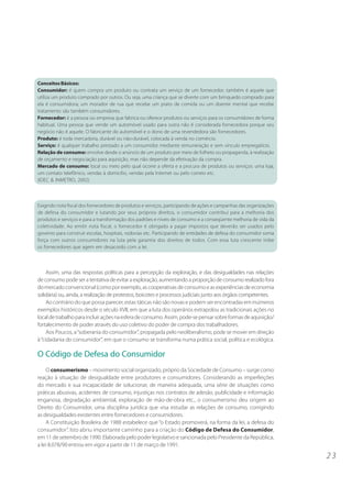 2 3 
Conceitos Básicos: 
Consumidor: é quem compra um produto ou contrata um serviço de um fornecedor; também é aquele que 
utiliza um produto comprado por outros. Ou seja, uma criança que se diverte com um brinquedo comprado para 
ela é consumidora; um morador de rua que recebe um prato de comida ou um doente mental que recebe 
tratamento são também consumidores. 
Fornecedor: é a pessoa ou empresa que fabrica ou oferece produtos ou serviços para os consumidores de forma 
habitual. Uma pessoa que vende um automóvel usado para outra não é considerada fornecedora porque seu 
negócio não é aquele. O fabricante do automóvel e o dono de uma revendedora são fornecedores. 
Produto: é toda mercadoria, durável ou não-durável, colocada à venda no comércio. 
Serviço: é qualquer trabalho prestado a um consumidor mediante remuneração e sem vínculo empregatício. 
Relação de consumo: envolve desde o anúncio de um produto por meio de folheto ou propaganda, à realização 
de orçamento e negociação para aquisição, mas não depende da efetivação da compra. 
Mercado de consumo: local ou meio pelo qual ocorre a oferta e a procura de produtos ou serviços: uma loja, 
um contato telefônico, vendas à domicílio, vendas pela Internet ou pelo correio etc. 
(IDEC & INMETRO, 2002) 
Exigindo nota fiscal dos fornecedores de produtos e serviços, participando de ações e campanhas das organizações 
de defesa do consumidor e lutando por seus próprios direitos, o consumidor contribui para a melhoria dos 
produtos e serviços e para a transformação dos padrões e níveis de consumo e a conseqüente melhoria de vida da 
coletividade. Ao emitir nota fiscal, o fornecedor é obrigado a pagar impostos que deverão ser usados pelo 
governo para construir escolas, hospitais, rodovias etc. Participando de entidades de defesa do consumidor soma 
força com outros consumidores na luta pela garantia dos direitos de todos. Com essa luta crescente inibe 
os fornecedores que agem em desacordo com a lei. 
Assim, uma das respostas políticas para a percepção da exploração, e das desigualdades nas relações 
de consumo pode ser a tentativa de evitar a exploração, aumentando a proporção de consumo realizado fora 
do mercado convencional (como por exemplo, as cooperativas de consumo e as experiências de economia 
solidária) ou, ainda, a realização de protestos, boicotes e processos judiciais junto aos órgãos competentes. 
Ao contrário do que possa parecer, estas táticas não são novas e podem ser encontradas em inúmeros 
exemplos históricos desde o século XVII, em que a luta dos operários extrapolou as tradicionais ações no 
local de trabalho para incluir ações na esfera de consumo. Assim, pode-se pensar sobre formas de aquisição/ 
fortalecimento de poder através do uso coletivo do poder de compra dos trabalhadores. 
Aos Poucos, a “soberania do consumidor”, propagada pelo neoliberalismo, pode se mover em direção 
à “cidadania do consumidor”, em que o consumo se transforma numa prática social, política e ecológica. 
O Código de Defesa do Consumidor 
O consumerismo – movimento social organizado, próprio da Sociedade de Consumo – surge como 
reação à situação de desigualdade entre produtores e consumidores. Considerando as imperfeições 
do mercado e sua incapacidade de solucionar, de maneira adequada, uma série de situações como 
práticas abusivas, acidentes de consumo, injustiças nos contratos de adesão, publicidade e informação 
enganosa, degradação ambiental, exploração de mão-de-obra etc., o consumerismo deu origem ao 
Direito do Consumidor, uma disciplina jurídica que visa estudar as relações de consumo, corrigindo 
as desigualdades existentes entre fornecedores e consumidores. 
A Constituição Brasileira de 1988 estabelece que “o Estado promoverá, na forma da lei, a defesa do 
consumidor”. Isto abriu importante caminho para a criação do Código de Defesa do Consumidor, 
em 11 de setembro de 1990. Elaborada pelo poder legislativo e sancionada pelo Presidente da República, 
a lei 8.078/90 entrou em vigor a partir de 11 de março de 1991. 
 