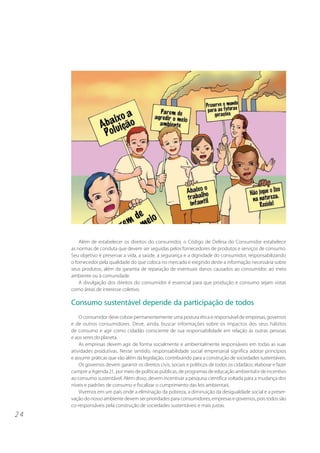 2 4 
Além de estabelecer os direitos do consumidor, o Código de Defesa do Consumidor estabelece 
as normas de conduta que devem ser seguidas pelos fornecedores de produtos e serviços de consumo. 
Seu objetivo é preservar a vida, a saúde, a segurança e a dignidade do consumidor, responsabilizando 
o fornecedor pela qualidade do que coloca no mercado e exigindo deste a informação necessária sobre 
seus produtos, além da garantia de reparação de eventuais danos causados ao consumidor, ao meio 
ambiente ou à comunidade. 
A divulgação dos direitos do consumidor é essencial para que produção e consumo sejam vistas 
como áreas de interesse coletivo. 
Consumo sustentável depende da participação de todos 
O consumidor deve cobrar permanentemente uma postura ética e responsável de empresas, governos 
e de outros consumidores. Deve, ainda, buscar informações sobre os impactos dos seus hábitos 
de consumo e agir como cidadão consciente de sua responsabilidade em relação às outras pessoas 
e aos seres do planeta. 
As empresas devem agir de forma socialmente e ambientalmente responsáveis em todas as suas 
atividades produtivas. Nesse sentido, responsabilidade social empresarial significa adotar princípios 
e assumir práticas que vão além da legislação, contribuindo para a construção de sociedades sustentáveis. 
Os governos devem garantir os direitos civis, sociais e políticos de todos os cidadãos; elaborar e fazer 
cumprir a Agenda 21, por meio de políticas públicas, de programas de educação ambiental e de incentivo 
ao consumo sustentável. Além disso, devem incentivar a pesquisa científica voltada para a mudança dos 
níveis e padrões de consumo e fiscalizar o cumprimento das leis ambientais. 
Vivemos em um país onde a eliminação da pobreza, a diminuição da desigualdade social e a preser-vação 
do nosso ambiente devem ser prioridades para consumidores, empresas e governos, pois todos são 
co-responsáveis pela construção de sociedades sustentáveis e mais justas. 
 