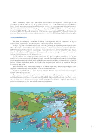 3 1 
Após o tratamento, a água passa por análises laboratoriais, a fim de garantir a distribuição de um 
produto de qualidade. O tratamento da água é fundamental para a saúde pública. Nos países da América 
Latina, apesar dos sistemas de abastecimento terem, pouco a pouco, se estendido até os lugares mais 
afastados, ainda existe muito a ser feito. Segundo a Organização Mundial de Saúde, na América Latina 
e Caribe, em 2000, 78 milhões de pessoas não tinham acesso a água encanada e 117 milhões de pessoas não 
eram atendidas por esgotamento sanitário, respectivamente 15% e 22% da população total desta região. 
Saneamento Básico 
Um grave problema para a qualidade da água é a descarga, sem nenhum tratamento, de esgoto 
domiciliar em rios e represas que abastecem as cidades e irrigam as plantações. 
No Brasil, segundo o Ministério das Cidades, cerca de 60 milhões de brasileiros (9,6 milhões de domi-cílios 
urbanos) não são atendidos pela rede de coleta de esgoto e, destes, aproximadamente 15 milhões 
(3,4 milhões de domicílios) não têm acesso à água encanada. Ainda mais alarmante é a informação de que, 
quando coletado, apenas 25% do esgoto é tratado, sendo o restante despejado “in natura”, ou seja, sem 
nenhum tipo de tratamento, nos rios ou no mar. 
Como resultado dos baixos índices de tratamento, 65% das internações hospitalares no País são 
devidos às doenças transmitidas pela água, como por exemplo disenteria, hepatite, meningite, ascaridíase, 
tracoma, esquistossomose e outras. Segundo a OMS, mais de cinco milhões de pessoas morrem por ano no 
mundo (número equivalente a toda a população de um país como a Finlândia) devido às doenças 
transmitidas pela água. 
Precisamos rever nossa crença de que a água é abundante e que estará sempre disponível porque isto 
depende estritamente de como utilizamos e preservamos este recurso. 
Quanto mais poluída estiver a água, maior quantidade de produtos químicos será necessária para 
torná-la potável para consumo. 
O esgoto, assim como os detergentes, contém nutrientes como o fósforo, que em excesso provocam 
eutrofização dos corpos d’água e conseqüente proliferação de algas, que pode provocar mau cheiro e gosto 
ruim na água, mesmo após o tratamento. A solução para o problema é a diminuição da quantidade de 
nutrientes despejada nos rios, por meio do tratamento do esgoto. 
 