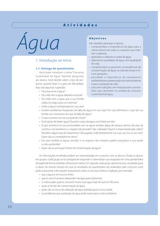 3 6 
Água 
A t i v i d a d e s 
1. Introdução ao tema 
1.1. Entrega de questionário 
Você pode introduzir o tema “Consumo 
Sustentável da Água” fazendo perguntas 
aos alunos. Você decide sobre o tipo de per-gunta, 
quantas fazer e o grau de dificuldade. 
Aqui vão algumas sugestões: 
O b j e t i v o s 
Dar subsídios para que os alunos: 
• compreendam a importância da água para a 
sobrevivência de todas as espécies que habi-tam 
o planeta; 
• aprendam a valorizar e cuidar da água; 
• relacionem qualidade da água com qualidade 
de vida; 
• compreendam as possíveis conseqüências da 
contaminação da água na vida das atuais e fu-turas 
gerações; 
• percebam a importância do saneamento 
ambiental para a preservação do meio ambiente 
e para a proteção da vida; 
• procurem soluções, em nível pessoal e comuni-tário, 
que caminhem no sentido do consumo 
• Para que serve a água? 
• De onde vem a água utilizada na escola? 
sustentável de água. 
• De onde vem a água que a sua família 
utiliza (rio, lago, poço ou cisterna)? 
• Onde a água é armazenada em sua casa? 
• Existem problemas freqüentes de falta de água em sua casa? Em caso afirmativo: o que faz sua 
família nos momentos em que há falta de água? 
• O que acontece na sua rua quando chove? 
• Você gosta de beber água? Quantos copos de água você bebe por dia? 
• O que acontece na sua comunidade com as águas servidas (água do tanque, banho, das pias da 
cozinha e do banheiro) e o esgoto (da privada)? São coletadas? Quem é responsável pela coleta? 
Recebem algum tipo de tratamento? São jogadas onde (diretamente nas ruas, nos rios ou no mar)? 
Quais são as conseqüências disso? 
• Em que medida as águas servidas e os esgotos não tratados podem prejudicar a sua saúde 
e a de sua família? 
• Quais são as principais fontes de contaminação da água? 
As informações recolhidas podem ser sistematizadas em conjunto com os alunos: Divida os alunos 
em grupos. Cada grupo se encarregará de responder e sistematizar suas respostas em uma grande folha 
de papel (de forma a facilitar a leitura por todos). Em seguida, cada grupo apresenta seus resultados para 
a classe. Ao mesmo tempo em que os resultados do questionário são analisados pelo conjunto, você 
pode acrescentar informações importantes sobre os recursos hídricos. Explique, por exemplo: 
• que a água é um recurso finito; 
• que os seres humanos dependem da água para sobreviver; 
• o motivo pelo qual se consome muito mais água hoje do que há 100 anos; 
• quais as fontes de contaminação da água; 
• quais são os riscos da utilização de água poluída para a nossa saúde; 
• os problemas que a poluição da água pode trazer para o meio ambiente. 
 