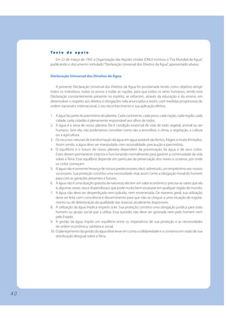 4 0 
Te x t o d e a p o i o 
Em 22 de março de 1992 a Organização das Nações Unidas (ONU) instituiu o “Dia Mundial da Água”, 
publicando o documento intitulado “Declaração Universal dos Direitos da Água”, apresentado abaixo. 
Declaração Universal dos Direitos da Água 
A presente Declaração Universal dos Direitos da Água foi proclamada tendo como objetivo atingir 
todos os indivíduos, todos os povos e todas as nações, para que todos os seres humanos, tendo esta 
Declaração constantemente presente no espírito, se esforcem, através da educação e do ensino, em 
desenvolver o respeito aos direitos e obrigações nela anunciados e assim, com medidas progressivas de 
ordem nacional e internacional, o seu reconhecimento e sua aplicação efetiva. 
1. A água faz parte do patrimônio do planeta. Cada continente, cada povo, cada nação, cada região, cada 
cidade, cada cidadão é plenamente responsável aos olhos de todos. 
2. A água é a seiva de nosso planeta. Ela é condição essencial de vida de todo vegetal, animal ou ser 
humano. Sem ela, não poderíamos conceber como são a atmosfera, o clima, a vegetação, a cultura 
ou a agricultura. 
3. Os recursos naturais de transformação da água em água potável são lentos, frágeis e muito limitados. 
Assim sendo, a água deve ser manipulada com racionalidade, precaução e parcimônia. 
4. O equilíbrio e o futuro de nosso planeta dependem da preservação da água e de seus ciclos. 
Estes devem permanecer intactos e funcionando normalmente para garantir a continuidade da vida 
sobre a Terra. Esse equilíbrio depende em particular da preservação dos mares e oceanos, por onde 
os ciclos começam. 
5. A água não é somente herança de nossos predecessores; ela é, sobretudo, um empréstimo aos nossos 
sucessores. Sua proteção constitui uma necessidade vital, assim como a obrigação moral do homem 
para com as gerações presentes e futuras. 
6. A água não é uma doação gratuita da natureza; ela tem um valor econômico: precisa-se saber que ela 
é, algumas vezes, rara e dispendiosa e que pode muito bem escassear em qualquer região do mundo. 
7. A água não deve ser desperdiçada nem poluída, nem envenenada. De maneira geral, sua utilização 
deve ser feita com consciência e discernimento para que não se chegue a uma situação de esgota-mento 
ou de deterioração da qualidade das reservas atualmente disponíveis. 
8. A utilização da água implica respeito à lei. Sua proteção constitui uma obrigação jurídica para todo 
homem ou grupo social que a utiliza. Essa questão não deve ser ignorada nem pelo homem nem 
pelo Estado. 
9. A gestão da água impõe um equilíbrio entre os imperativos de sua proteção e as necessidades 
de ordem econômica, sanitária e social. 
10. O planejamento da gestão da água deve levar em conta a solidariedade e o consenso em razão de sua 
distribuição desigual sobre a Terra. 
 