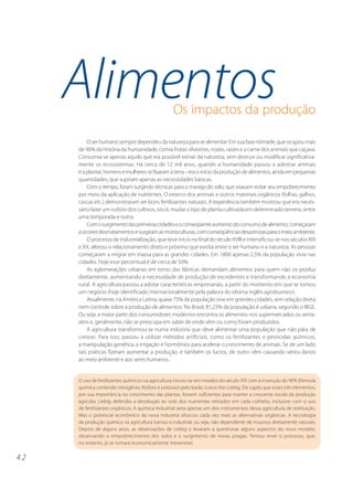 4 2 
Alimentos 
Os impactos da produção 
O ser humano sempre dependeu da natureza para se alimentar. Em sua fase nômade, que ocupou mais 
de 90% da história da humanidade, comia frutas silvestres, nozes, raízes e a carne dos animais que caçava. 
Consumia-se apenas aquilo que era possível extrair da natureza, sem destruir ou modificar significativa-mente 
os ecossistemas. Há cerca de 12 mil anos, quando a humanidade passou a adestrar animais 
e a plantar, homens e mulheres se fixaram à terra – era o início da produção de alimentos, ainda em pequenas 
quantidades, que supriam apenas as necessidades básicas. 
Com o tempo, foram surgindo técnicas para o manejo do solo, que visavam evitar seu empobrecimento 
por meio da aplicação de nutrientes. O esterco dos animais e outros materiais orgânicos (folhas, galhos, 
cascas etc.) demonstraram ser bons fertilizantes naturais. A experiência também mostrou que era neces-sário 
fazer um rodízio dos cultivos, isto é, mudar o tipo de planta cultivada em determinado terreno, entre 
uma temporada e outra. 
Com o surgimento das primeiras cidades e o conseqüente aumento do consumo de alimento, começaram 
a ocorrer desmatamentos e surgiram as monoculturas, com conseqüências desastrosas para o meio ambiente. 
O processo de industrialização, que teve início no final do século XVIII e intensificou-se nos séculos XIX 
e XX, alterou o relacionamento direto e próximo que existia entre o ser humano e a natureza. As pessoas 
começaram a migrar em massa para as grandes cidades. Em 1800 apenas 2,5% da população vivia nas 
cidades. Hoje esse percentual é de cerca de 50%. 
As aglomerações urbanas em torno das fábricas demandam alimentos para quem não os produz 
diretamente, aumentando a necessidade de produção de excedentes e transformando a economia 
rural. A agricultura passou a adotar características empresariais, a partir do momento em que se tornou 
um negócio (hoje identificado internacionalmente pela palavra do idioma inglês agrobusiness). 
Atualmente, na América Latina, quase 75% da população vive em grandes cidades, sem relação direta 
nem controle sobre a produção de alimentos. No Brasil, 81,23% da população é urbana, segundo o IBGE. 
Ou seja, a maior parte dos consumidores modernos encontra os alimentos nos supermercados ou arma-zéns 
e, geralmente, não se preocupa em saber de onde vêm ou como foram produzidos. 
A agricultura transformou-se numa indústria que deve alimentar uma população que não pára de 
crescer. Para isso, passou a utilizar métodos artificiais, como os fertilizantes e pesticidas químicos, 
a manipulação genética, a irrigação e hormônios para acelerar o crescimento de animais. Se de um lado 
tais práticas fizeram aumentar a produção, e também os lucros, de outro vêm causando sérios danos 
ao meio ambiente e aos seres humanos. 
O uso de fertilizantes químicos na agricultura iniciou-se em meados do século XIX com a invenção do NPK (fórmula 
química contendo nitrogênio, fósforo e potássio) pelo barão Justus Von Liebig. Ele supôs que esses três elementos, 
por sua importância no crescimento das plantas, fossem suficientes para manter a crescente escala da produção 
agrícola. Liebig defendia a devolução ao solo dos nutrientes retirados em cada colheita, inclusive com o uso 
de fertilizantes orgânicos. A química industrial seria apenas um dos instrumentos dessa agricultura de restituição. 
Mas o potencial econômico da nova industria ofuscou cada vez mais as alternativas orgânicas. A tecnologia 
da produção química na agricultura tornou-a industrial, ou seja, não dependente de insumos diretamente naturais. 
Depois de alguns anos, as observações de Liebig o levaram a questionar alguns aspectos do novo modelo, 
observando o empobrecimento dos solos e o surgimento de novas pragas. Tentou rever o processo, que, 
no entanto, já se tornara economicamente irreversível. 
 