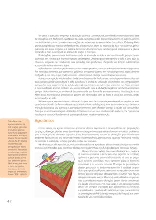 4 4 
Em geral, o agricultor emprega a adubação química convencional, com fertilizantes industriais à base 
de nitrogênio (N), fósforo (P) e potássio (K). Esses elementos estão presentes também no esterco, porém, 
nos fertilizantes químicos, suas concentrações são superiores às necessidades dos cultivos. O desequilíbrio 
provocado pelo uso massivo de fertilizantes, aliado muitas vezes ao excesso de água nos cultivos, princi-palmente 
em áreas irrigadas, e à prática de monocultivo extensivo, também pode enfraquecer a planta, 
tornando-a mais susceptível ao ataque de pragas e doenças. 
O nitrogênio presente nos fertilizantes pode se acumular no solo e ser transformado, por processos 
químicos, em nitrato, que é um composto cancerígeno. O nitrato pode contaminar o solo e, pela ação da 
chuva ou irrigação, ser conduzido para camadas mais profundas, chegando aos lençóis subterrâneos 
e podendo até contaminar a água. 
Os fertilizantes químicos geralmente contêm metais pesados, como o cádmio, extremamente agressivos. 
Por meio dos alimentos que comemos podemos armazenar cádmio em nosso organismo, especialmente 
no fígado e nos rins, o que pode favorecer a osteoporose, doença que enfraquece os ossos. 
Outra preocupação ambiental está relacionada ao uso de fertilizantes naturais provenientes dos resí-duos 
gerados pela suinocultura e pela avicultura, e à falta de utilização de métodos de compostagem 
adequados para essas formas de adubação orgânica. Embora os nutrientes presentes nas fezes (esterco) 
e na urina desses animais tenham seu uso incentivado para a adubação orgânica, também apresentam 
perigos de contaminação ambiental decorrentes de sua forma de armazenamento, distribuição e uso. 
Além disso, hormônios e antibióticos podem ser eliminados com as fezes e urina dos animais, sendo 
incorporados ao solo. 
De forma geral, recomenda-se a utilização do processo de compostagem de resíduos orgânicos, que, 
quando conduzido de forma adequada, pode substituir a adubação química com menor risco de conta-minação 
biológica ou química e, conseqüentemente, sem oferecer perigo à saúde do consumidor. 
Para que esses insumos sejam utilizados de forma correta e seus resíduos não acabem por contaminar 
rios, lagos e costas, é fundamental que os produtores recebam orientação. 
Agrotóxicos 
Como vimos, os agroecossistemas e monocultivos favorecem o desequilíbrio nas populações 
de pragas, doenças, plantas, ervas daninhas e microorganismos, que se transformam em sérios problemas 
para a produção de alimentos agrícolas. Estes, freqüentemente, atacam as plantações por encontrarem 
ambiente favorável ao seu desenvolvimento e permanência, provocando, quando nenhuma medida 
de controle é realizada a tempo, grandes perdas nas lavouras. 
Há vários tipos de agrotóxicos, mas os mais usados na agricultura são os inseticidas (para controlar 
insetos), os herbicidas (para controlar plantas e ervas daninhas) e os fungicidas (para controlar fungos). 
Os agrotóxicos podem ter origem biológica ou química. 
A maioria apresenta o princípio ativo (agente de controle) 
químico e, portanto, potencial tóxico não só para as pragas 
que devem controlar, mas também para o homem, 
os animais e os recursos naturais. O tempo de permanência 
desses produtos no ambiente também é variável de pro-duto 
para produto. Alguns persistem, ou seja, demoram mais 
tempo para se degradar (desaparecer), e outros não. Alguns 
são extremamente tóxicos. Mesmo quando utilizados em peque-nas 
quantidades e curta duração, geram danos ambientais 
e à saúde irreversíveis. Por essa razão, o uso desses produtos 
deve ser sempre orientado por agrônomos ou técnicos 
especializados, considerando também, sempre que existentes, 
as orientações do MIP (Manejo Integrado de Pragas), e as orien-tações 
de uso correto do produto. 
Calcula-se que 
aproximadamente 
mil pragas agrícolas 
(incluindo plantas 
daninhas) adquiriram 
imunidade aos agro-tóxicos. 
Só nos Estados 
Unidos, há 394 insetos 
resistentes (não 
atingidos por esses 
produtos). Pesquisas 
revelam que muitos 
fazendeiros preferem 
aplicar doses acima 
das prescritas pelos 
fabricantes, para evitar 
o risco de perdas. 
Isso causa terríveis 
impactos ambientais. 
Fonte: OESP – 18/02/01 
 