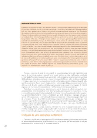 4 8 
Impactos da produção animal 
O aumento do consumo de carne e seus derivados também é motivo de preocupação, pois a criação de animais 
constitui uma importante fonte de contaminação ambiental. A forma natural de criar animais é deixando-os pastar 
ao ar livre. Assim, seu excremento se integra ao circuito da natureza, devolvendo nutrientes ao solo. Mas quando 
são criados em confinamento, os excrementos gerados não retornam ao ciclo natural, como no caso da compostagem. 
O lançamento desses resíduos nos recursos hídricos tem gerado sérios problemas ambientais, como os já registrados 
no Estado de Santa Catarina. Nas grandes fazendas modernas, geralmente os animais são alimentados com 
forragem (soja, milho etc.). A fim de prover esses estábulos com forragem, grandes superfícies de terra de boa 
qualidade são destinadas à produção de alimento para animais, em vez do cultivo de alimentos para seres 
humanos. Em todo o mundo, cerca de 16% da demanda de cereais e 20% dos alimentos feculentos se destinam 
a forragem para gado. Vários países pobres do nosso continente exportam forragem para países europeus para 
a produção de carne. Dessa forma, os países europeus exportadores de produtos agrícolas (carne, leite, queijo) não 
só exercem pressão sobre suas terras de cultivo, mas também sobre as terras dos países dos quais compram 
forragem. O caso dos frangos apresenta um quadro similar. Os frangos produzidos de forma industrial são geral-mente 
alimentados por rações a base de farinha de peixe e soja, o que implica usar como forragem um alimento 
rico em proteínas e outros nutrientes. Calcula-se que um terço do peixe pescado no mundo seja utilizado em 
ração para produzir carne de frango, de gado, de porco e ovos. Além disso, existem registros da presença na carne 
de resíduos de antibióticos, hormônios (usados para que o animal cresça melhor e mais rápido) e restos de 
agrotóxicos da forragem. O consumo de carne difere muito entre os países desenvolvidos e os países em desen-volvimento 
e, nestes últimos, entre um grupo social e outro. Assim, os grupos de maior consumo precisarão rever 
seus padrões de consumo desse alimento. Enquanto isso, pode-se esclarecer os consumidores quanto a sua 
importância na modificação dos padrões de produção. 
A erosão é o processo de perda de solo que pode ser causado pela água (tanto pelo impacto da chuva 
quanto do manejo da água de irrigação), vento ou por práticas agrícolas inadequadas associadas 
à mecanização. Nesse processo, as partículas que compõe o solo, principalmente na camada mais superficial, 
são levadas para outras áreas, causando o escoamento superficial desses solos, fendas ou rachaduras, 
e em alguns casos mais severos, crateras enormes (são as chamadas vossorocas). Essas partículas de solo, 
quando levadas pelas chuvas, podem chegar aos rios e outros corpos d´água, causando assoreamento. 
Além da perda de solos propriamente dita, os processos erosivos resultam na migração de matéria 
orgânica e de insumos químicos (agrotóxicos e fertilizantes químicos) para outras áreas. 
A atividade humana acelera esse processo com o uso de técnicas de cultivo incompatíveis com 
as características ambientais do local onde são empregadas, como o pastoreio excessivo de animais, 
o corte de bosques ou a queima da vegetação. O domínio das monoculturas, típico da moderna agricul-tura, 
gera condições favoráveis à erosão, a medida em que tende a desprezar a vegetação nativa, que 
garante a firmeza do solo, e a estimular o plantio de espécies únicas em todos os espaços disponíveis 
de uma região. A região do território brasileiro ocupada pelo bioma Cerrado, por exemplo, que hoje 
representa a grande fronteira de expansão da agricultura empresarial no país, já perdeu 57% da sua 
vegetação original (estimada em 200 milhões de hectares). E o mais grave é que quase a totalidade dessa 
destruição ocorreu nos últimos 40 anos. 
A degradação dos solos é um dos problemas ambientais mais sérios em todo o mundo. Assim, é funda-mental 
o uso de práticas agrícolas adequadas, baseadas em técnicas de manejo correto do solo e que 
levem em consideração o agroecossistema como um todo, e não apenas o recurso natural solo. 
Em busca de uma agricultura sustentável 
Como vimos, não há como iniciar um processo de desenvolvimento do espaço rural com base nas premissas 
do desenvolvimento sustentável se persistirmos na adoção de práticas que desconsiderem as relações 
existentes entre os fatores ecológicos, sociais e econômicos. 
 