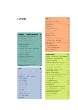 Sumário 
Cidadania e Consumo Sustentável 13 
Nossas escolhas fazem a diferença 14 
A Sociedade de Consumo 14 
Impactos ambientais do consumo 16 
As propostas de mudança dos 
padrões de consumo 17 
Consumo verde 18 
Consumo ético, consumo responsável 
e consumo consciente 18 
Consumo sustentável 19 
Consumo e cidadania 20 
A reconstrução do cidadão no 
espaço de consumo 21 
A politização do consumo 22 
O Código de Defesa do Consumidor 23 
Consumo sustentável depende da 
participação de todos 24 
Água 25 
Um recurso cada vez mais ameaçado 26 
O ciclo da água 27 
A distribuição e o consumo de 
água doce no mundo e no Brasil 27 
Água no Brasil 28 
Os usos da água 29 
Uso doméstico 29 
Saneamento Básico 31 
Uso industrial 32 
Uso agrícola 32 
Navegação 33 
Pesca e lazer 33 
Geração de energia 34 
O que pode ser feito 35 
Atividades 36 
Alimentos 41 
Os impactos da produção 42 
Utilização de insumos químicos 
na agricultura 43 
Agrotóxicos 44 
Manipulação genética 46 
Alimentos transgênicos 47 
Erosão genética 47 
Erosão dos solos 47 
Em busca de uma 
agricultura sustentável 48 
Agroecologia: o caminho para 
uma agricultura sustentável 49 
Iniciativas de apoio à produção de alimentos 
mais seguros 51 
Agricultura familiar 51 
Sistema de plantio direto 52 
O que você pode fazer 53 
Atividades 54 
Biodiversidade 59 
Preservar a biodiversidade é proteger a vida 60 
A importância da Biodiversidade 60 
Funções ambientais 60 
Polinização e dispersão das plantas 61 
A teia trófica ou cadeia alimentar 61 
Variabilidade e adaptação 61 
Estabilidade do regime hídrico e 
amenização climática 62 
Funções socioeconômicas 62 
Fonte de novos produtos e de energia 62 
Sustentabilidade na agricultura 
e na pecuária 62 
Produtos florestais 63 
A questão sócio-cultural 64 
Lazer e turismo 65 
Ecoturismo: uma forma sustentável 
de utilização dos recursos naturais 65 
Florestas: muito mais do que 
um conjunto de árvores 65 
Os biomas brasileiros 66 
Caatinga 67 
Campos Sulinos 67 
 