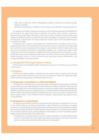 5 5 
· refletir sobre os efeitos de melhoria e degradação associados a cada alimento produzido conside-rando 
esses aspectos; 
· identificar quais alternativas o cidadão ou consumidor possui para defender sua segurança alimentar. 
Em seguida, você recolhe as respostas dos grupos e as fixa na parede, agrupando-as separadamente 
em três grupos: Ver, Julgar e Agir. Revise as respostas em conjunto com os alunos e comente-as. 
Aproveite para assinalar algum dado básico sobre cada conceito. Concluída a revisão, distribua para 
os grupos o significado correto do conceito. Peça aos alunos que analisem suas respostas. Como se saíram? 
Suas respostas se aproximaram do sentido correto do conceito? Siga o mesmo procedimento para 
os demais itens listados. 
É importante que os alunos compreendam que há efetivamente uma relação entre consumo, 
produção de alimentos e meio ambiente. Portanto, questione se cada um, enquanto consumidor, exige 
que os alimentos sejam produzidos de forma segura, se são acessíveis a todos, se estão contribuindo 
para criar uma agricultura sustentável no longo prazo. Explique, caso a resposta seja negativa, sobre 
a importância do rótulo dos produtos na diferenciação desses alimentos para sua aquisição e, conse-qüentemente, 
para a oportunidade de escolha pelo consumidor. Estimule a turma a dizer quais infor-mações 
deveriam constar no rótulo do alimento para que possam exercer efetivamente a sua 
co-responsabilidade na produção agrícola. 
2. Entrega de informação básica e leitura 
Os textos deste manual também podem ser lidos por seus alunos. Você decide em que momento 
e como usá-los. 
3. Pesquisa 
Os temas aqui sugeridos podem ser distribuídos entre grupos de alunos. Quando não for possível 
pesquisar todos os temas, determine quais são os de maior interesse. A práxis Ver–Julgar–Agir facilita 
o desenvolvimento da percepção socioambiental sobre os temas. 
a) Comparando a monocultura e o cultivo diversificado 
O importante nesta atividade é que os alunos percebam as diferenças entre essas práticas. É relevante 
que entendam que a diversidade biológica é fundamental para o equilíbrio ambiental. O ideal nesse tipo 
de pesquisa é poder visitar um local onde se pratique a monocultura e depois visitar uma propriedade que 
trabalhe com diferentes produtos. Há diferenças entre os métodos utilizados? Qual é a demanda de mão-de- 
obra? Ambos estão usando agrotóxicos e adubação química? Se for o caso, estão conscientes de seus 
efeitos negativos sobre o meio ambiente? Estariam dispostos a adotar práticas que agridam menos 
o meio ambiente? 
b) Agroquímicos e contaminação 
Um grupo de alunos pode concentrar-se na busca de informação sobre os agroquímicos e seu uso 
no País. Podem dirigir-se à Secretaria de Agricultura e Meio Ambiente de seu Estado ou pesquisar 
na internet, no site dos Ministérios da Agricultura (www.agricultura.gov.br), da Embrapa Meio Ambiente 
(www.cnpma.embrapa.br), Ministério do Meio Ambiente (www.mma.gov.br ), nas organizações de defesa 
do consumidor (www.idec.org.br), grupos ecológicos e ambientalistas, ou recorrer a jornalistas especia-lizados 
na área ambiental. Estimule-os a refletir sobre: 
• Os agrotóxicos e os adubos químicos são em sua maioria importados ou existem fábricas desses 
químicos no País? Quais são e qual a origem das matérias-primas para a sua produção? Quanto de 
energia se utiliza para sua produção (principalmente os nitrogenados)? 
 