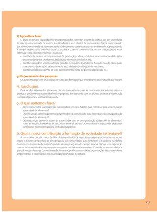 5 7 
f) Agricultura local 
O aluno terá maior capacidade de incorporação dos conceitos a partir da prática, que por outro lado, 
fortalece sua capacidade de exercer sua cidadania e seus direitos de consumidor. Após a compreensão 
dos termos, recomenda-se a construção do conhecimento contextualizado ao ambiente local, pesquisando 
e sempre fazendo uso do mapa atual da cidade e da linha do tempo da história da agricultura local. 
Estimular visita a hortas próximas a sua casa. 
• questões de ordem técnica: sistemas de produção, cadeia produtiva, rede institucional do setor 
produtivo (arranjos produtivos), legislação, estímulos creditícios etc.. 
• questões de ordem socioeconômica: grandes e pequenos agricultores, fluxo de mão-de-obra, quali-dade 
de vida (educação, saúde, moradia etc.), divisas e distribuição de renda etc.. 
• questões ecológicas: perda de solo, assoreamento, perda do potencial piscícola etc.. 
g) Encerramento das pesquisas 
Os alunos trocarão com seus colegas de curso as informações que levantaram e as conclusões que tiraram. 
4. Conclusões 
Para concluir o tema dos alimentos, discuta com a classe quais as principais características de uma 
produção de alimentos sustentável no longo prazo. Em conjunto com os alunos, sintetize a informação 
num papel grande a ser fixado na parede. 
5. O que podemos fazer? 
• Como consumidor, que mudanças posso realizar em meus hábitos para contribuir para uma produção 
sustentável de alimentos? 
• Que iniciativas coletivas podemos empreender na comunidade para contribuir para uma produção 
sustentável de alimentos? 
• Que mudanças devemos sugerir às autoridades para ter uma produção sustentável de alimentos? 
Todas as respostas deverão ser discutidas entre os alunos. Os resultados e as possíveis propostas 
deverão ser escritos em papel a ser fixado na parede. 
6. Qual a nossa contribuição à formação de sociedade sustentável? 
A turma deve discutir meios de difundir os resultados de suas pesquisas para todos os atores sociais 
locais e realizar campanhas de sensibilização da comunidade, para fortalecer a cidadania na defesa 
do consumo sustentável e na produção do alimento seguro – do campo à mesa. Elabore uma exposição 
com os dados recolhidos nas pesquisas e organize um debate sobre o tema. Convide a comunidade local 
(pais, alunos, professores, comerciantes de alimentos, políticos, autoridades, organizações de consumidores, 
ambientalistas e especialistas no assunto) para participar do debate. 
 