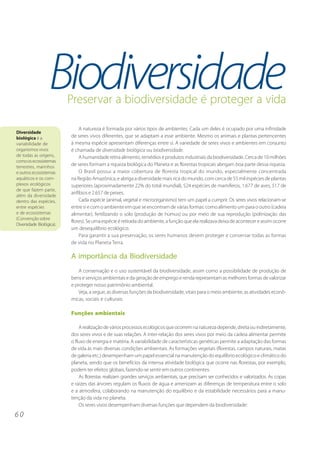 6 0 
Biodiversidade Preservar a biodiversidade é proteger a vida 
A natureza é formada por vários tipos de ambientes. Cada um deles é ocupado por uma infinidade 
de seres vivos diferentes, que se adaptam a esse ambiente. Mesmo os animais e plantas pertencentes 
à mesma espécie apresentam diferenças entre si. A variedade de seres vivos e ambientes em conjunto 
é chamada de diversidade biológica ou biodiversidade. 
A humanidade retira alimento, remédios e produtos industriais da biodiversidade. Cerca de 10 milhões 
de seres formam a riqueza biológica do Planeta e as florestas tropicais abrigam boa parte dessa riqueza. 
O Brasil possui a maior cobertura de floresta tropical do mundo, especialmente concentrada 
na Região Amazônica, e abriga a diversidade mais rica do mundo, com cerca de 55 mil espécies de plantas 
superiores (aproximadamente 22% do total mundial), 524 espécies de mamíferos, 1.677 de aves, 517 de 
anfíbios e 2.657 de peixes. 
Cada espécie (animal, vegetal e microorganismo) tem um papel a cumprir. Os seres vivos relacionam-se 
entre si e com o ambiente em que se encontram de várias formas: como alimento um para o outro (cadeia 
alimentar), fertilizando o solo (produção de húmus) ou por meio de sua reprodução (polinização das 
flores). Se uma espécie é retirada do ambiente, a função que ela realizava deixa de acontecer e assim ocorre 
um desequilíbrio ecológico. 
Para garantir a sua preservação, os seres humanos devem proteger e conservar todas as formas 
de vida no Planeta Terra. 
A importância da Biodiversidade 
A conservação e o uso sustentável da biodiversidade, assim como a possibilidade de produção de 
bens e serviços ambientais e da geração de emprego e renda representam as melhores formas de valorizar 
e proteger nosso patrimônio ambiental. 
Veja, a seguir, as diversas funções da biodiversidade, vitais para o meio ambiente, as atividades econô-micas, 
sociais e culturais: 
Funções ambientais 
A realização de vários processos ecológicos que ocorrem na natureza depende, direta ou indiretamente, 
dos seres vivos e de suas relações. A inter-relação dos seres vivos por meio da cadeia alimentar permite 
o fluxo de energia e matéria. A variabilidade de características genéticas permite a adaptação das formas 
de vida às mais diversas condições ambientais. As formações vegetais (florestas, campos naturais, matas 
de galeria etc.) desempenham um papel essencial na manutenção do equilíbrio ecológico e climático do 
planeta, sendo que os benefícios da intensa atividade biológica que ocorre nas florestas, por exemplo, 
podem ter efeitos globais, fazendo-se sentir em outros continentes. 
As florestas realizam grandes serviços ambientais, que precisam ser conhecidos e valorizados. As copas 
e raízes das árvores regulam os fluxos de água e amenizam as diferenças de temperatura entre o solo 
e a atmosfera, colaborando na manutenção do equilíbrio e da estabilidade necessários para a manu-tenção 
da vida no planeta. 
Os seres vivos desempenham diversas funções que dependem da biodiversidade: 
Diversidade 
biológica é a 
variabilidade de 
organismos vivos 
de todas as origens, 
como os ecossistemas 
terrestres, marinhos 
e outros ecossistemas 
aquáticos e os com-plexos 
ecológicos 
de que fazem parte, 
além da diversidade 
dentro das espécies, 
entre espécies 
e de ecossistemas 
(Convenção sobre 
Diversidade Biológica). 
 