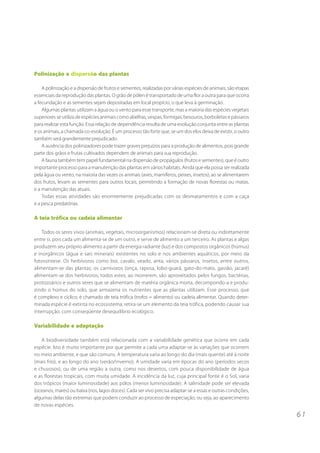 6 1 
Polinização e dispersão das plantas 
A polinização e a dispersão de frutos e sementes, realizadas por várias espécies de animais, são etapas 
essenciais da reprodução das plantas. O grão de pólen é transportado de uma flor a outra para que ocorra 
a fecundação e as sementes sejam depositadas em local propício, o que leva à germinação. 
Algumas plantas utilizam a água ou o vento para esse transporte, mas a maioria das espécies vegetais 
superiores se utiliza de espécies animais como abelhas, vespas, formigas, besouros, borboletas e pássaros 
para realizar esta função. Essa relação de dependência resulta de uma evolução conjunta entre as plantas 
e os animais, a chamada co-evolução. É um processo tão forte que, se um dos elos deixa de existir, o outro 
também será grandemente prejudicado. 
A ausência dos polinizadores pode trazer graves prejuízos para a produção de alimentos, pois grande 
parte dos grãos e frutas cultivados dependem de animais para sua reprodução. 
A fauna também tem papel fundamental na dispersão de propágulos (frutos e sementes), que é outro 
importante processo para a manutenção das plantas em vários habitats. Ainda que ela possa ser realizada 
pela água ou vento, na maioria das vezes os animais (aves, mamíferos, peixes, insetos), ao se alimentarem 
dos frutos, levam as sementes para outros locais, permitindo a formação de novas florestas ou matas, 
e a manutenção das atuais. 
Todas essas atividades são enormemente prejudicadas com os desmatamentos e com a caça 
e a pesca predatórias. 
A teia trófica ou cadeia alimentar 
Todos os seres vivos (animais, vegetais, microorganismos) relacionam-se direta ou indiretamente 
entre si, pois cada um alimenta-se de um outro, e serve de alimento a um terceiro. As plantas e algas 
produzem seu próprio alimento a partir da energia radiante (luz) e dos compostos orgânicos (húmus) 
e inorgânicos (água e sais minerais) existentes no solo e nos ambientes aquáticos, por meio da 
fotossíntese. Os herbívoros como boi, cavalo, veado, anta, vários pássaros, insetos, entre outros, 
alimentam-se das plantas; os carnívoros (onça, raposa, lobo-guará, gato-do-mato, gavião, jacaré) 
alimentam-se dos herbívoros; todos estes, ao morrerem, são aproveitados pelos fungos, bactérias, 
protozoários e outros seres que se alimentam de matéria orgânica morta, decompondo-a e produ-zindo 
o húmus do solo, que armazena os nutrientes que as plantas utilizam. Esse processo, que 
é complexo e cíclico, é chamado de teia trófica (trofos = alimento) ou cadeia alimentar. Quando deter-minada 
espécie é extinta no ecossistema, retira-se um elemento da teia trófica, podendo causar sua 
interrupção, com conseqüente desequilíbrio ecológico. 
Variabilidade e adaptação 
A biodiversidade também está relacionada com a variabilidade genética que ocorre em cada 
espécie. Isto é muito importante por que permite a cada uma adaptar-se às variações que ocorrem 
no meio ambiente, e que são comuns. A temperatura varia ao longo do dia (mais quente) até à noite 
(mais frio), e ao longo do ano (verão/inverno). A umidade varia em épocas do ano (períodos secos 
e chuvosos), ou de uma região a outra, como nos desertos, com pouca disponibilidade de água 
e as florestas tropicais, com muita umidade. A incidência da luz, cuja principal fonte é o Sol, varia 
dos trópicos (maior luminosidade) aos pólos (menor luminosidade). A salinidade pode ser elevada 
(oceanos, mares) ou baixa (rios, lagos doces). Cada ser vivo precisa adaptar-se a essas e outras condições, 
algumas delas tão extremas que podem conduzir ao processo de especiação, ou seja, ao aparecimento 
de novas espécies. 
 