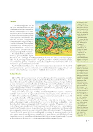 6 9 
Cerrado 
O Cerrado abrange uma área de 
196.776.853 hectares, distribuídos prin-cipalmente 
pelo Planalto Central brasi-leiro, 
nos Estados de Goiás, Tocantins, 
Mato Grosso, Mato Grosso do Sul, parte 
de Minas Gerais e Bahia, além do Distrito 
Federal. Abrange as nascentes dos prin-cipais 
rios brasileiros, sendo por isso 
conhecido como “berço das águas”. 
O cerrado é constituído por árvores relati-vamente 
baixas (até 20 metros), esparsas, 
disseminadas em meio a arbustos e uma 
vegetação rasteira que, na época da seca, 
favorece a propagação de incêndios. 
Até a década de 50, os Cerrados man-tiveram- 
se quase inalterados. A partir 
dos anos 60, com a construção de Brasília e a implantação de novas infra-estruturas viárias e energéticas, 
e dos anos 70, com a expansão da pecuária e da agricultura com base em desmatamentos, queimadas, 
uso de fertilizantes químicos e agrotóxicos, as áreas de Cerrado foram drasticamente reduzidas. Atual-mente 
restam apenas 20% de áreas conservadas. 
A partir da década de 90, governos e diversos setores organizados da sociedade vêm discutindo 
formas para conservar o que restou do Cerrado, com a finalidade de buscar tecnologias, estimular o eco-turismo 
e outras iniciativas que possibilitem um modelo de desenvolvimento sustentável. 
Mata Atlântica 
O Bioma Mata Atlântica compreende um conjunto de formações florestais e ecossistemas associados, 
que incluem a Floresta Ombrófila Densa, a Floresta Ombrófila Mista, a Floresta Ombrófila Aberta, a Floresta 
Estacional Semidecidual, a Floresta Estacional Decidual, os Manguezais, as Restingas, os Campos de Altitude, 
os brejos interioranos e os encraves florestais do Nordeste, que variam em função de características do 
solo, relevo, disponibilidade de água e clima existentes na sua ampla área de ocorrência. Originalmente, 
ocupava 15% do território brasileiro – mais de 1,3 milhão de km2. Atualmente, restam cerca de 7,8% de sua 
cobertura florestal original (aproximadamente 102 mil km2). 
Fatores como a forte especulação imobiliária, a implantação da fronteira agrícola, o extrativismo 
predatório e o baixo índice de regeneração (estimativas indicam que é preciso reflorestar mais de 
10 milhões de hectares) fazem da Mata Atlântica o segundo ecossistema mais ameaçado do mundo, atrás 
apenas das florestas da Ilha de Madagascar, na costa africana. 
Com diversidade semelhante à da Floresta Amazônica, a Mata Atlântica concentra a mais rica 
biodiversidade do planeta por unidade de área. Recentemente foi identificada no sul da Bahia a maior 
diversidade botânica do mundo para plantas lenhosas: foram registradas 454 espécies em um único 
hectare. A preservação desse bioma é importante para garantir um clima mais ameno e a conservação das 
bacias hidrográficas e dos estoques de água doce. Seus diversos rios, que abastecem as cidades, metró-poles 
e populações tradicionais, beneficiam mais de 120 milhões de brasileiros (cerca de 70% da população). 
Parte significativa de seus remanescentes está localizada em encostas de grande declividade, evitando 
assim grandes catástrofes que já ocorreram onde a floresta foi suprimida, com conseqüências econômicas 
e sociais extremamente graves. Esta região abriga ainda belíssimas paisagens, cuja proteção é essencial 
ao desenvolvimento do ecoturismo e a várias populações, incluindo nações indígenas. 
Reconhecido como 
a savana mais rica 
do mundo em biodi-versidade, 
o cerrado 
brasileiro apresenta 
riquíssima flora, com 
mais de 10 mil espé-cies 
de plantas, sendo 
4.400 endêmicas. 
A fauna apresenta 
837 espécies de aves, 
67 gêneros de mamí-feros, 
abrangendo 
161 espécies 
e 19 endêmicas, 
150 espécies de 
anfíbios, das quais 
45 endêmicas, 
120 espécies de 
répteis, sendo 
24 endêmicas. 
Fonte: Mittermeier, R. A. 
Myers, N Mittermeier, 
C. G. E Patrício, R. G. 
A fauna da Mata 
Atlântica é extrema-mente 
rica, incluindo 
várias espécies bem 
conhecidas, como os 
mico-leões (ao lado 
desenho do mico-leão-dourado) 
e muriquis, 
primatas dos gêneros 
Leontopithecus e 
Brachyteles, respec-tivamente. 
Algumas 
delas tornaram-se 
tão raras que inte-gram 
a lista de fauna 
em vias de extinção, 
como ocorreu com o 
mutum-de-Alagoas 
(Mitu mitu). São cerca 
de 1.361 espécies 
(567 endêmicas), 
sendo 261 de mamí-feros, 
620 de aves, 
220 de répteis 
e 260 de anfíbios. 
Destas, 253 espécies só 
ocorrem nesse bioma. 
Fonte: Mittermeier, 
R. A.; Myers, N; 
Mittermeier, C. G. 
e Patrício, R. G. 
 