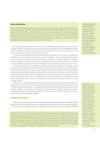 7 1 
Rastros da destruição 
Segundo dados da FAO (Food and Agricultural Organization, organismo das Nações Unidas dedicado à alimentação e 
à agricultura), desde os anos 90 foram destruídos 16,1 milhões de hectares de cobertura vegetal ao ano, 15,2 milhões nos 
trópicos. Entre 1990 e 2000, os maiores desmatamentos ocorreram em países pobres como Argentina, Brasil, 
Congo, Indonésia, México, Nigéria e Sudão. Essa mesma pesquisa mostrou que a principal causa da degradação 
ambiental é a conversão das florestas para a agricultura, incêndios e o uso excessivo dos recursos das matas. 
A organização ainda alerta para o fato de que as atividades ilegais que degradam os recursos das florestas, 
principalmente nos países em desenvolvimento, crescem a cada ano. 
No manejo sustentável, é possível reduzir os danos à floresta e baixar o alto índice de desperdício de 
madeira, colhendo somente as árvores que serão mais bem empregadas, além da possibilidade de utilizar, 
de forma integrada, os diversos outros produtos não madeireiros encontrados na mesma área, como 
frutos, resinas, óleos e essências medicinais e aromáticas. 
Os avanços na tecnologia de produtos florestais também permitem o uso cada vez mais eficiente 
da madeira, com a produção de chapas de diversas densidades, chapas de partículas aglomeradas 
e de compensados, produzidos à partir de partículas e de lâminas de madeira coladas com adesivos 
sintético, em diversas técnicas produtivas. Esses materiais são bastante resistentes e versáteis, sendo cada 
vez mais utilizados na confecção de móveis, embalagens, e nas indústrias da construção civil e naval. 
Uma prática importante na exploração sustentável da madeira é aumentar a reciclagem, que já 
é empregada em vários produtos comercializados no Brasil, na qual pequenas peças viram objetos de alto 
valor de mercado. Também é cada vez maior a utilização de quantias crescentes de fibra reciclada para 
produção de papel reciclado, papelão e outros produtos derivados da celulose de madeira. Os demais 
resíduos de madeira também podem ser aproveitados como combustível para uso residencial, institucional, 
municipal, comercial, industrial, ou em caldeiras ou fornos para a produção de energia térmica e/ou 
elétrica. Ela pode ser usada como único combustível ou em conjunto com outros combustíveis, como 
o carvão e o óleo. 
O Brasil vem se destacando não apenas por seu grande potencial de exploração florestal, mas pela 
posição pioneira no conhecimento das técnicas de formação e manejo de florestas de rápido crescimento 
– florestas homogêneas plantadas –, o que garante excelentes condições de competitividade para a nossa 
indústria madeireira no mercado internacional. A indústria de papel e celulose também usa grandes 
quantidades de madeira, e o Brasil é atualmente o maior produtor mundial de celulose de fibra curta, 
produzida à partir da madeira de eucalipto. 
Certificação florestal 
Consumidores mais conscientes começam a pressionar o mercado por produtos cuja sustentabilidade seja 
garantida. A certificação florestal é voluntária e depende da iniciativa da empresa ou organização interessada. 
É um instrumento de incentivo à utilização sustentável das florestas e permite aos consumidores identificar 
O manejo sustentável de 
produtos madeireiros 
e não madeireiros 
colabora para o desen-volvimento 
social e 
econômico, gerando 
emprego e renda 
para as populações. 
Além da produtividade, 
o manejo sustentável 
visa a redução dos 
desperdícios e 
a manutenção da 
diversidade biológica, 
além de possibilitar 
a diminuição de 
acidentes de trabalho. 
Criada em 1993, a certificação do FSC (Forest Stewardship Council) ou Conselho de Manejo Florestal atesta que 
a madeira (ou outro insumo florestal) utilizada num produto é oriunda de uma floresta manejada de forma 
ecologicamente adequada, socialmente justa e economicamente viável, e no cumprimento de todas as leis 
vigentes. Hoje já existem mais de 40 milhões de hectares de florestas certificadas no planeta, que produzem mais 
de 20 mil produtos que recebem o selo do FSC. Também já foram emitidos mais de 300 certificados de manejo 
florestal e mais de 1500 certificados de cadeia de custódia, que certificam a origem das matérias primas empregadas. 
No Brasil, o FSC é representado pelo Conselho Brasileiro de Manejo Florestal, composto por representantes 
de entidades ambientalistas, produtores e comerciantes. (Fonte www.fsc.org.br) 
Segundo dados do 
Instituto do Homem 
e Meio Ambiente da 
Amazônia (Imazon), 
a colheita de madeira 
sob manejo susten-tável 
é 35% mais 
lucrativa que o sistema 
convencional, com 
custos 12% menores, 
apresentando uma 
receita líquida 19% 
maior e a necessidade 
de exploração de 
uma área 37% menor 
para os mesmos 
resultados. O sistema 
de manejo sustentado 
rende 38,6 m³ por 
hectare, enquanto 
o sistema convencional 
rende apenas 29,7 m³ 
por hectare. 
Fonte: Imazon, 2000. 
 