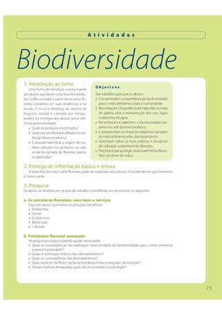 7 5 
A t i v i d a d e s 
Biodiversidade 
1. Introdução ao tema 
Uma forma de introduzir o tema é pedir 
aos alunos que façam uma lista dos produ-tos 
confeccionados a partir de recursos flo-restais 
existentes em suas residências e na 
escola. A música Matança, de autoria de 
Augusto Jatobá e cantada por Xangai, 
poderá ser entregue aos alunos como refe-rência 
para a atividade. 
• Quais os produtos encontrados? 
• Qual o recurso florestal utilizado na con-fecção 
desses produtos? 
• É possível identificar a origem da ma-deira 
utilizada nos produtos, ou seja, 
se ela foi extraída de florestas nativas 
ou plantadas? 
O b j e t i v o s 
Dar subsídios para que os alunos: 
• Compreendam a importância da biodiversidade 
para o meio ambiente e para a humanidade. 
• Reconheçam a importância da mata ciliar ou mata 
de galeria para a manutenção dos rios, lagos 
e depósitos de água. 
• Reconheçam e valorizem a biodiversidade pre-sente 
nos sete biomas brasileiros. 
• Compreendam os impactos negativos causados 
ao meio ambiente pelos desmatamentos. 
• Aprendam sobre as boas práticas e iniciativas 
de utilização sustentável das florestas. 
• Percebam que proteger nosso patrimônio flores-tal 
é um dever de todos. 
2. Entrega de informação básica e leitura 
O texto lido por você sobre florestas pode ser usado por seus alunos. Você decide em que momento 
e como usá-lo. 
3. Pesquisa 
Os alunos se dividirão em grupos de trabalho e escolherão um tema entre os seguintes: 
a. As estruturas florestais, seus bens e serviços 
Peça aos alunos que listem os principais benefícios: 
• Ambientais 
• Sociais 
• Econômicos 
• Medicinais 
• Culturais 
b. Patrimônio florestal ameaçado 
As perguntas a seguir poderão ajudar nesta tarefa: 
• Quais as conseqüências da exploração descontrolada da biodiversidade para o meio ambiente 
e para a humanidade? 
• Quais os principais motivos dos desmatamentos? 
• Quais as conseqüências dos desmatamentos? 
• Quais espécies da flora e da fauna brasileiras estão ameaçadas de extinção? 
• Dessas espécies ameaçadas, quais são encontradas na sua região? 
 