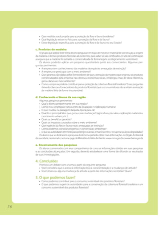 7 6 
• Que medidas você propõe para a proteção da flora e fauna brasileiras? 
• Qual legislação existe no País para a proteção da flora e da fauna? 
• Existe legislação específica para a proteção da flora e da fauna no seu Estado? 
c. Produtos de madeira 
O grupo que adotar este tema deverá pesquisar em lojas de móveis e material de construção a origem 
da madeira e demais produtos florestais ali existentes, para saber se são certificados. O selo de certificação 
assegura que a madeira foi extraída e comercializada de forma legal e ecologicamente sustentável. 
Os alunos poderão aplicar um pequeno questionário junto aos comerciantes. Algumas per-guntas 
pertinentes: 
• A empresa tem conhecimento das madeiras de espécies ameaçadas de extinção? 
• A empresa se preocupa com o meio ambiente? 
• Que garantias são dadas pelos fornecedores de que a extração da madeira que originou os produtos 
comercializados pela empresa não destruiu economias locais, empregou mão-de-obra infantil ou 
gerou danos ao meio ambiente? 
• Como a empresa poderia contribuir para a proteção da cobertura florestal brasileira? Essas perguntas 
deixarão claro aos fornecedores de produtos florestais que os consumidores não aceitam a extração 
da madeira feita de forma insustentável. 
d. Conhecendo o bioma da sua região 
Algumas perguntas pertinentes: 
• Qual o bioma predominante em sua região? 
• Como era a vegetação nativa antes da ocupação e exploração humana? 
• O que mudou na paisagem daquela época para cá? 
• Qual foi o principal fator que gerou essas mudanças? (agricultura, pecuária, exploração madeireira, 
crescimento urbano, etc.). 
• Quais os benefícios gerados? 
• Quais os impactos causados sobre o meio ambiente? 
• Que espécies da flora e fauna estão ameaçadas de extinção? 
• Como podemos conciliar progresso e conservação ambiental? 
• O que as autoridades têm feito para proteger as áreas remanescentes e recuperar as áreas degradadas? 
Os alunos que se dedicarem à pesquisa deste tema poderão obter mais informações no Órgão Ambiental 
de sua cidade, na internet e na home page do Ministério do Meio Ambiente: www.mma.gov.br e www.ibama.gov.br 
e. Encerramento das pesquisas 
Os alunos comentarão com seus companheiros de curso as informações obtidas em suas pesquisas 
e as conclusões alcançadas. Em seguida, deverão estabelecer uma forma de difundir os resultados 
de suas investigações. 
4. Conclusões 
Promova um debate com a turma a partir da seguinte pergunta: 
• Você considera que o acesso à informação leva à conscientização e a mudanças de atitude? 
• Você observou alguma mudança de atitude a partir das informações recebidas? Quais? 
5. O que podemos fazer? 
• Como podemos contribuir para o consumo sustentável dos produtos florestais? 
• O que podemos sugerir às autoridades para a conservação da cobertura florestal brasileira e um 
consumo sustentável dos produtos florestais? 
 