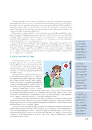 Os contaminantes 
do ar contribuem 
em grande medida 
para o aumento das 
crises alérgicas nas 
grandes cidades. 
As pessoas que têm 
problemas crônicos 
de saúde, como 
asma e bronquite, 
são especialmente 
vulneráveis. 
Para melhorar a 
octanagem da 
gasolina, adicionava-se 
chumbo tetraetila. 
A substituição dessa 
substância por álcool 
anidro, além de 
reduzir a quantidade 
de gases poluentes 
emitidos pelos 
motores a explosão, 
também viabilizou 
a utilização de 
catalisadores, pois 
a presença do chumbo 
diminuía-lhes substan-cialmente 
a vida útil. 
8 3 
Uma meta ainda não foi alcançada: a implementação, em todo o País, dos programas de inspeção e 
manutenção dos veículos em uso, que certamente contribuirão para que os níveis de emissões homolo-gados 
sejam mantidos. Apesar da inspeção de emissões estar regulamentada pelo CONAMA desde 1993, 
apenas o Estado do Rio de Janeiro tomou a iniciativa de implementar programas dessa 
natureza. Tais programas são indispensáveis para que os proprietários de veículos automotores dêem sua 
efetiva contribuição na redução da poluição do ar. 
A situação atual mostra que só poderemos controlar efetivamente a poluição nas cidades com medi-das 
integradas que conduzam ao consumo sustentável dos meios de transporte, como a melhoria do 
transporte coletivo, especialmente trens e metrô, e o investimento em energias alternativas aos 
combustíveis fósseis. Caso contrário, teremos de conviver com índices cada vez mais altos de poluição e 
seus efeitos nocivos ao homem e ao meio ambiente. 
O Governo Brasileiro tem trabalhado na exploração de sua privilegiada condição agrícola para a 
produção e o uso, em larga escala, de Biodiesel- combustível renovável produzido a partir de plantas 
oleaginosas, como mamona e dendê. O biodiesel pode ser usado em motores estacionários e veículares, 
em substituição ao óleo diesel derivado do petróleo. Seu uso em veículos pesados (ônibus e caminhões) 
trará uma redução significativa dos poluentes atmosféricos, em especial de material particulado, em razão 
da ausência de enxofre no combustível. 
A poluição do ar e a saúde 
Na América Latina encontram-se algumas das me-trópoles 
mais poluídas do mundo: Santiago do Chile, 
Cidade do México e São Paulo. O problema tem refle-xos 
diretos sobre a saúde da população: alergias, 
irritação nos olhos, coceira na garganta, tosse, além de 
problemas mais graves, como doenças respiratórias e 
até cardiovasculares. 
Embora a medicina ainda não tenha esclarecido 
muitos dos mecanismos pelos quais as substâncias 
tóxicas presentes no ar afetam o organismo, várias pes-quisas 
científicas na área de saúde pública já demons-traram 
que a incidência de problemas respiratórios e 
cardiovasculares e até de mortes aumenta quando os 
índices de poluição chegam a patamares elevados. 
Em muitas cidades, como São Paulo, é comum 
ocorrer no inverno um fenômeno conhecido como inversão térmica, quando uma camada de ar quente 
se sobrepõe à camada de ar frio próxima do solo, impedindo que o ar se dissipe. O efeito é visível: a cidade 
fica encoberta por uma névoa que nada mais é que a poluição concentrada sobre a cidade. Nesses dias, 
em que a poluição atinge os maiores picos, o perigo para a saúde é ainda maior. 
Um levantamento feito pelo Departamento de Medicina Preventiva da Faculdade de Medicina da 
Universidade de São Paulo revelou que, nos dias mais poluídos, o número de internações por doenças 
respiratórias cresce cerca de 8%, e a mortalidade geral aumenta entre 4% e 6%. O mesmo estudo mostra 
que os mais afetados são os idosos e as crianças. 
Esses dados científicos têm sido importantes para comprovar que a poluição do ar não é apenas 
uma questão ambiental, mas também um problema de saúde pública. Segundo especialistas, 
a redução das emissões traria benefícios imediatos à saúde da população: só nos Estados Unidos, 
isso poderia evitar 18.700 mortes e 3 milhões de faltas ao trabalho por ano. Se nada for feito, segundo 
estimativa da Organização Mundial de Saúde, até o ano 2020 a poluição deverá matar 8 milhões 
de pessoas em todo o mundo. 
A composição natural 
do ar é de 78% de 
nitrogênio e 21% de 
oxigênio. O restante 
é composto por 
dióxido de carbono 
e uma pequena 
quantidade de gases 
nobres. Em ambientes 
poluídos, algumas 
substâncias contami-náveis 
incidem em 
nossa saúde ou 
prejudicam animais, 
plantas e o clima. 
 