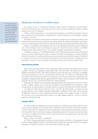 8 6 
Mudanças climáticas e o efeito estufa 
Ao contrário do que é normalmente difundido, o efeito estufa é um fenômeno natural benéfico, 
de extrema importância para a manutenção da vida na Terra. Sem ele, a temperatura média do planeta 
estaria em torno de 19ºC negativos. 
O efeito estufa é produzido por uma camada natural de gases na atmosfera que protege a Terra da 
diminuição excessiva de temperatura, impedindo que o calor se dissipe em níveis que façam o planeta 
se resfriar em demasia. 
No final dos anos 60, alguns pesquisadores começaram a perceber uma intensificação do efeito estufa. 
Eles alertaram para o fato de que as enormes emissões de dióxido de carbono (CO2), além de outros gases, 
estavam contribuindo para o aumento da camada natural de gases na atmosfera que produz o efeito estufa. 
A título de comparação, essa camada atua como um imenso telhado de vidro ao redor da Terra, impedindo 
que o calor se dissipe. Como a concentração dos gases vem aumentando nessa camada, a quantidade 
de calor que fica retida também cresce, o que acarreta a elevação da temperatura do planeta. 
O problema começou com a Revolução Industrial. A intensificação da queima de combustíveis fósseis 
levou a uma maior liberação de CO2 para a atmosfera. Em baixas concentrações, o CO2 não representa 
perigo. Na natureza, ele é usado pelas plantas verdes para produzir açúcar (glicose) e oxigênio. O problema 
é o excesso de CO2, que não é absorvido pelas plantas a uma taxa que permita o equilíbrio do ciclo 
de carbono. O excesso vai se acumulando na atmosfera, de forma que intensifica o efeito estufa. 
Aquecimento global 
Pelos motivos apontados anteriormente, a temperatura da Terra está aumentando lentamente. Durante 
os últimos 100 anos, a temperatura média global subiu entre 0,4 e 0,8ºC. De acordo com o Terceiro 
Relatório de Avaliação do IPCC-2001 (Painel Intergovernamental de Mudanças Climáticas), as atividades 
humanas provocarão um aumento da temperatura terrestre entre 1,4 e 5,8ºC até o final deste século 
(ano 2100). Estima-se que esse aquecimento vai provocar o aumento do nível do mar, na medida em que 
as geleiras e camadas de gelo polar da superfície derretam e que o volume das águas marítimas sofra uma 
expansão térmica com o aumento da temperatura média do planeta. 
A elevação do nível do mar é preocupante. A previsão é de que, até 2100, aumente entre 9 cm e 88 cm. 
As ilhas e cidades costeiras são as áreas mais vulneráveis, com possibilidade de inundações a médio 
e longo prazos. Para alguns países, isso poderá significar a perda de boa parte de suas terras cultiváveis. 
A mudança climática deverá provocar ainda o aumento das precipitações em algumas partes 
e a diminuição em outras. Também aumentará a evaporação. A mudança do clima repercutirá na produção 
de alimentos. Haverá uma maior incidência de doenças tropicais, como malária e dengue. O aumento 
do nível dos mares contaminará lençóis freáticos com água salgada, atingindo o consumo humano, 
a pesca e a irrigação agrícola. 
Solução difícil 
Para tentar reverter esse quadro é preciso reduzir os gases que contribuem para o efeito estufa. Isso implica 
utilizar novas tecnologias, usar mais eficazmente a energia e substituir fontes de energia não renováveis 
por fontes renováveis. Tais soluções encontram obstáculos bastante significativos de ordem social, eco-nômica 
e política. Mas as mudanças necessárias, embora difíceis, podem ser encaradas como oportunidades 
para novas atividades econômicas, como o desenvolvimento de equipamentos mais eficientes 
e de combustíveis alternativos. 
Alguns eventos caminharam nessa direção. 
Em 1988, o Programa das Nações Unidas para o Meio Ambiente (PNUMA) e a Organização Mundial 
de Meteorologia (OMM) constituíram o Painel Intergovernamental de Mudanças Climáticas, encarregado 
de apoiar com trabalhos científicos as discussões sobre mudança do clima. 
Um consumo susten-tável 
de transporte 
tem de estar baseado 
em fontes energéticas 
renováveis, que não 
contribuam para 
o esquentamento 
da terra ou que, pelo 
menos, produzam 
gases nocivos em 
menores proporções. 
 