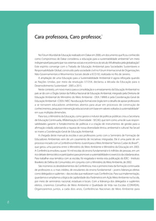 8 
Cara professora, Caro professor,1 
No Fórum Mundial de Educação realizado em Dakar em 2000, um documento que ficou conhecido 
como Compromisso de Dakar considerou a educação para a sustentabilidade ambiental “um meio 
indispensável para participar nos sistemas sociais e econômicos do século XXI afetados pela globalização”. 
Este espírito converge com o Tratado de Educação Ambiental para Sociedades Sustentáveis e 
Responsabilidade Global, construído pela sociedade civil no Fórum Internacional de Organizações 
Não-Governamentais e Movimentos Sociais desde a ECO-92, realizada no Rio de Janeiro. 
A ampliação de uma Educação para a Sustentabilidade Ambiental é agora reforçada quando 
as Nações Unidas, por meio da resolução 57/254, declarou a década da Educação para o 
Desenvolvimento Sustentável - 2005 a 2015. 
Neste contexto, um novo marco para a consolidação e o enraizamento da Educação Ambiental no 
país se dá com o Órgão Gestor da Política Nacional de Educação Ambiental, integrado pela Diretoria de 
Educação Ambiental do Ministério do Meio Ambiente - DEA / MMA e pela Coordenação-Geral de 
Educação Ambiental - COEA / MEC. Na educação formal, este órgão tem o desafio de apoiar professores 
a se tornarem educadores ambientais abertos para atuar em processos de construção de 
conhecimentos, pesquisa e intervenção educacional com base em valores voltados à sustentabilidade2 
em suas múltiplas dimensões. 
Para isso, o Ministério da Educação, como gestor e indutor de políticas públicas criou a Secretaria 
de Educação Continuada, Alfabetização e Diversidade - SECAD, que tem como uma de suas respon-sabilidades 
garantir o fortalecimento de políticas e a criação de instrumentos de gestão para a 
afirmação cidadã, valorizando a riqueza de nossa diversidade étnica, ambiental e cultural. Na Secad 
se insere a Coordenação-Geral de Educação Ambiental. 
A chegada deste manual às escolas e aos professores junto com o Seminário de Formação de 
Educadores Ambientais vem de um casamento de iniciativas integradas. Ele é uma parte de um 
processo iniciado com a Conferência Infanto-Juvenil para o Meio Ambiente “Vamos Cuidar do Brasil”3 , 
que gerou uma parceria entre o Ministério do Meio Ambiente e Ministério da Educação em 2003. 
A Conferência envolveu quase 16 mil escolas do ensino fundamental e 6 milhões de pessoas, em um 
rico debate democrático e participativo para promover a sustentabilidade e o exercício da cidadania ativa. 
Para trabalhar essa temática com as escolas, foi resgatada e revista esta publicação do IDEC - Instituto 
Brasileiro de Defesa do Consumidor, em conjunto com o Ministério do Meio Ambiente, de 2002. 
São inúmeros os desdobramentos da Conferência, mas o primeiro trata da formação continuada 
de professores e, o mais inédito, de estudantes do ensino fundamental – jovens lideranças eleitas 
como delegados e suplentes – das escolas que realizaram suas Conferências. Para sua implementação, 
guardamos e ampliamos a lógica de capilaridade dos Parâmetros em Ação Meio Ambiente na Escola, 
por meio de seminários nacional, estaduais e locais. Com a liderança dos delegados e suplentes 
eleitos, criaremos Conselhos de Meio Ambiente e Qualidade de Vida nas Escolas (CONVIDA). 
Organizaremos juntos, a cada dois anos, Conferências Nacionais de Meio Ambiente para 
 