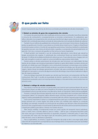 9 0 
O que pode ser feito 
Existem basicamente duas formas de diminuir as emissões provenientes de veículos motorizados: 
1. Reduzir as emissões de gases dos escapamentos dos veículos 
Os motores dos automóveis têm sido modificados de forma a tornar a combustão mais eficaz, reduzindo 
o consumo de combustível e, conseqüentemente, as emissões contaminantes. Os catalisadores, apa-relhos 
colocados nos escapamentos dos veículos que transformam alguns gases tóxicos em não tóxicos, 
também têm contribuído para reduzir a emissão de vários poluentes (com exceção do dióxido de carbono). 
Também houve melhora da qualidade dos combustíveis, que se tornaram menos tóxicos. Atualmente, 
produz-se gasolina sem chumbo, o que reduziu as emissões desse metal nocivo. O Japão e o Brasil foram 
os primeiros países a retirar o chumbo de suas gasolinas automotivas. Outra boa medida foi a substituição 
da gasolina pura por uma mistura de álcool anidro e gasolina, na proporção de aproximadamente um 
para três. Com isso, o consumo de gasolina no País tornou-se menos impactante. 
O Brasil também vem testando o uso de combustíveis alternativos, como álcool, gás natural ou 
biogás, proveniente dos vegetais. A substituição dos combustíveis fósseis por etanol evita a emissão 
de quase 10 milhões de toneladas de dióxido de carbono por ano. O que sobra da cana, o bagaço, tem um 
alto valor energético e pode ser usado em usinas termelétricas, para produzir eletricidade. 
Existem ainda os veículos automotores de emissão zero, que funcionam com eletricidade. Há duas 
opções de tecnologia: usar energia armazenada em baterias ou gerar eletricidade no próprio veículo, por 
exemplo, em células que usem hidrogênio como combustível e produzam somente água como resíduo. 
Os veículos que usam bateria estão limitados ainda por sua própria tecnologia, que não permite longas 
viagens. Apesar dessas tecnologias apresentarem emissão nula, para a produção da eletricidade ou do 
hidrogênio é necessário o consumo de alguma outra fonte de energia, o que sempre implicará em algum 
tipo de impacto ambiental. 
Outra tecnologia importante diz respeito aos veículos que funcionam com proporções não fixas de 
combustíveis (Flex Fuel). A escolha da quantidade de álcool e gasolina fica a critério do consumidor. 
O Brasil já tem produzido carros com esse tipo de tecnologia e o mercado tende a crescer ainda mais nos 
próximos anos. 
2. Diminuir o tráfego de veículos automotores 
Para reduzir o número de veículos circulando pelas ruas é preciso que as pessoas deixem de usar seu 
automóvel ou façam uso dele com menor freqüência. No entanto, para que as pessoas abram mão dessa 
comodidade é preciso que elas tenham uma alternativa viável: um transporte coletivo de boa qualidade. 
Portanto, a redução das emissões depende muito de uma ação efetiva dos municípios para melhorar 
o transporte coletivo. Um transporte coletivo eficiente requer uma frota compatível com o número de pas-sageiros, 
horários preestabelecidos e itinerários convenientes, além de conforto e segurança para os passageiros. 
Outro ponto importante é reduzir os congestionamentos para que os automóveis fiquem o menor 
tempo possível com o motor ligado. Isso pode ser feito com medidas para melhorar as condições 
de tráfego, por exemplo, investindo na construção de vias públicas que desviem o fluxo de automóveis 
dos locais mais congestionados e incentivando escalonamento de horários de funcionamento de bancos 
e repartições públicas para aliviar o trânsito nos horários de pico. 
Além dessas medidas, é fundamental investir em outras opções de transporte menos poluidoras, 
como o metrô, trens e bondes elétricos, barcos e balsas – sabe-se que o transporte ferroviário polui 
oito vezes mais que o transporte hidroviário ou aquaviário, enquanto o rodoviário polui 27 vezes mais, 
e o aeroviário, 667 vezes mais. Para alguns tipos de mercadoria, pode-se usar também o transporte por 
meio de dutos, como os oleodutos e gasodutos. 
Para os especialistas, no entanto, a opção de transporte não pode se ater a uma regra rígida, afinal, 
cada meio de transporte tem sua importância e seu emprego ótimo. O importante é procurar racionalizar 
ao máximo o uso de todos eles. 
 