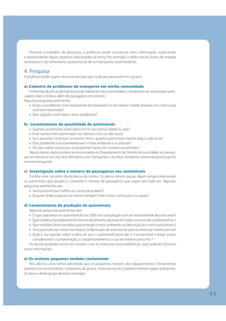 9 3 
Durante o trabalho de pesquisa, o professor pode incorporar mais informação, explicando 
e aprofundando alguns aspectos relacionados ao tema. Por exemplo, o efeito estufa, fontes de energia 
renováveis e não renováveis, características de um transporte sustentável etc.. 
4. Pesquisa 
O professor pode sugerir vários temas para que os alunos pesquisem em grupos: 
a) Cadastro de problemas de transporte em minha comunidade 
Entrevistar alunos e pessoal da escola, habitantes da comunidade e condutores de automóveis parti-culares, 
táxis e ônibus, além de passageiros em trânsito. 
Algumas perguntas pertinentes: 
• Quais os problemas mais importantes de transporte no seu bairro/ cidade, levando em conta o que 
você tem observado? 
• Que soluções você daria a esses problemas? 
b) Levantamento da quantidade de automóveis 
• Quantos automóveis particulares há no seu bairro/cidade ou país? 
• Esse número tem aumentado nos últimos cinco ou dez anos? 
• Se o aumento continuar no mesmo ritmo, quantos automóveis haverá daqui a dez anos? 
• Que problemas isso acarretaria para o meio ambiente e as pessoas? 
• Por que razões as pessoas se empenham tanto em comprar automóveis? 
Alguns desses dados podem ser encontrados no Departamento de Trânsito de sua cidade, em pesqui-sas 
na internet e nos sites dos Ministérios dos Transportes e do Meio Ambiente: www.transportes.gov.br 
e www.mma.gov.br. 
c) Investigação sobre o número de passageiros nos automóveis 
Escolha uma rua perto da escola ou do centro. Os alunos devem passar algum tempo observando 
os automóveis que passam e contando o número de passageiros que viajam em cada um. Algumas 
perguntas pertinentes são: 
• Seria possível usar melhor os carros particulares? 
• Quantos ônibus passam ao mesmo tempo? Estão cheios, semivazios ou vazios? 
d) Levantamento da produção de automóveis 
Algumas perguntas pertinentes são: 
• O que caracteriza um automóvel do ano 2005 em comparação com um automóvel de dez anos atrás? 
• Que mudanças aconteceram em termos de tamanho, técnicas do motor, consumo de combustível etc.? 
• Que medidas foram tomadas para proteger o meio ambiente na fabricação dos novos automóveis? 
• Seria possível usar metais reciclados na fabricação de automóveis para economizar matéria-prima? 
• Qual é sua opinião sobre a idéia de que o automóvel particular é insustentável a longo prazo, 
considerando a contaminação, o congestionamento, o uso de matéria-prima etc.? 
Os alunos poderão entrar em contato com as indústrias automobilísticas, que poderão fornecer 
essas informações. 
e) Os motores pequenos também contaminam 
Nos últimos anos temos percebido que os pequenos motores dos equipamentos e ferramentas 
domésticos (motocicletas, cortadores de grama, motosserras etc.) também emitem gases poluentes. 
Os alunos deste grupo deverão investigar: 
 