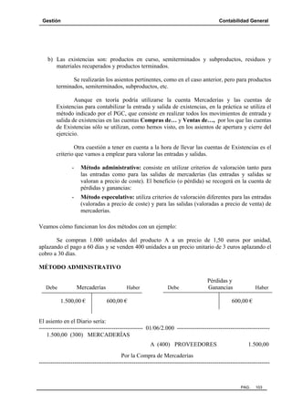 Gestión

Contabilidad General

b) Las existencias son: productos en curso, semiterminados y subproductos, residuos y
materiales recuperados y productos terminados.
Se realizarán los asientos pertinentes, como en el caso anterior, pero para productos
terminados, semiterminados, subproductos, etc.
Aunque en teoría podría utilizarse la cuenta Mercaderías y las cuentas de
Existencias para contabilizar la entrada y salida de existencias, en la práctica se utiliza el
método indicado por el PGC, que consiste en realizar todos los movimientos de entrada y
salida de existencias en las cuentas Compras de… y Ventas de…, por los que las cuentas
de Existencias sólo se utilizan, como hemos visto, en los asientos de apertura y cierre del
ejercicio.
Otra cuestión a tener en cuenta a la hora de llevar las cuentas de Existencias es el
criterio que vamos a emplear para valorar las entradas y salidas.
-

Método administrativo: consiste en utilizar criterios de valoración tanto para
las entradas como para las salidas de mercaderías (las entradas y salidas se
valoran a precio de coste). El beneficio (o pérdida) se recogerá en la cuenta de
pérdidas y ganancias:

-

Método especulativo: utiliza criterios de valoración diferentes para las entradas
(valoradas a precio de coste) y para las salidas (valoradas a precio de venta) de
mercaderías.

Veamos cómo funcionan los dos métodos con un ejemplo:
Se compran 1.000 unidades del producto A a un precio de 1,50 euros por unidad,
aplazando el pago a 60 días y se venden 400 unidades a un precio unitario de 3 euros aplazando el
cobro a 30 días.
MÉTODO ADMINISTRATIVO

Debe

Mercaderías
1.500,00 €

Haber

Debe

Pérdidas y
Ganancias

600,00 €

Haber

600,00 €

El asiento en el Diario sería:
----------------------------------------------------- 01/06/2.000 ----------------------------------------------1.500,00 (300) MERCADERÍAS
A (400) PROVEEDORES

1.500,00

Por la Compra de Mercaderías
---------------------------------------------------------------------------------------------------------------------

PAG.

103

 