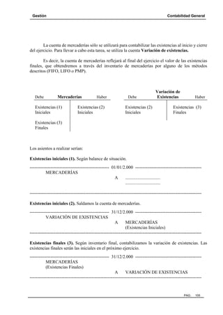 Gestión

Contabilidad General

La cuenta de mercaderías sólo se utilizará para contabilizar las existencias al inicio y cierre
del ejercicio. Para llevar a cabo esta tarea, se utiliza la cuenta Variación de existencias.
Es decir, la cuenta de mercaderías reflejará al final del ejercicio el valor de las existencias
finales, que obtendremos a través del inventario de mercaderías por alguno de los métodos
descritos (FIFO, LIFO o PMP).

Debe

Mercaderías

Existencias (1)
Iniciales

Haber

Existencias (2)
Iniciales

Debe

Existencias (2)
Iniciales

Variación de
Existencias

Haber

Existencias (3)
Finales

Existencias (3)
Finales

Los asientos a realizar serían:
Existencias iniciales (1). Según balance de situación.
----------------------------------------------------- 01/01/2.000 -------------------------------------------MERCADERÍAS
A
...............................
...............................
-----------------------------------------------------------------------------------------------------------------Existencias iniciales (2). Saldamos la cuenta de mercaderías.
----------------------------------------------------- 31/12/2.000 -------------------------------------------VARIACIÓN DE EXISTENCIAS
A
MERCADERÍAS
(Existencias Iniciales)
-----------------------------------------------------------------------------------------------------------------Existencias finales (3). Según inventario final, contabilizamos la variación de existencias. Las
existencias finales serán las iniciales en el próximo ejercicio.
----------------------------------------------------- 31/12/2.000 -------------------------------------------MERCADERÍAS
(Existencias Finales)
A
VARIACIÓN DE EXISTENCIAS
------------------------------------------------------------------------------------------------------------------

PAG.

105

 