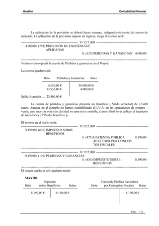 Gestión

Contabilidad General

La aplicación de la provisión se deberá hacer siempre, independientemente del precio de
mercado. La aplicación de la provisión supone un ingreso, luego el asiento será:
----------------------------------------------------- 31/12/2.000 ----------------------------------------------4.000,00 (793) PROVISIÓN DE EXISTENCIAS
APLICADAS
A (129) PERDIDAS Y GANANCIAS 4.000,00
--------------------------------------------------------------------------------------------------------------------Veamos como queda la cuenta de Pérdidas y ganancias en el Mayor:
La cuenta quedaría así:
Debe

Pérdidas y Ganancias

4.650,00 €
13.950,00 €

Haber

38.000,00 €
4.000,00 €

Saldo Acreedor .... 23.400,00 €
La cuenta de pérdidas y ganancias presenta un beneficio ( Saldo acreedor) de 23.400
euros. Aunque en el ejemplo no hemos contabilizado el I.V.A. en las operaciones de compra –
venta, para mostrar con más claridad su operativa contable, el paso final sería aplicar el impuesto
de sociedades ( 35% del beneficio )El asiento en el diario sería:
----------------------------------------------------- 31/12/2.000 -----------------------------------------------8.190,00 (630) IMPUESTO SOBRE
BENEFICIOS
8.190,00
A (475) HACIENDA PUBLICA
ACREEDOR POR CONCEPTOS FISCALES
-------------------------------------------------------------------------------------------------------------------------------------------------------------------------- 31/12/2.000 -----------------------------------------------8.190,00 (129) PERDIDAS Y GANANCIAS
A (630) IMPUESTO SOBRE
8.190,00
BENEFICIOS
---------------------------------------------------------------------------------------------------------------------El mayor quedaría del siguiente modo:
MAYOR
Debe

Impuesto
sobre Beneficios

8.190,00 €

Haber

8.190,00 €

Debe

Hacienda Pública Acreedora
por Conceptos Fiscales
Haber
8.190,00 €

PAG.

115

 