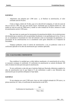 Gestión

Contabilidad General

EJEMPLO
-

Adquirimos una máquina por 1.500 euros
estimado será de 50 euros.

y, al finalizar su amortización, el valor

Como es lógico, dentro de 10 años, que es la vida útil de la máquina, el valor de coste de
ésta no será de 1.500, sino que será mucho mayor. Estimando que la máquina dentro de 1 año
tendrá un valor de coste de 2.000 euros y siendo su valor residual de 50 euros, entonces el valor
de amortización será de 1.950 euros.

Hay que tener en cuenta que los incrementos de amortización debido a las revalorizaciones
del elemento que se amortiza sólo son permitidas fiscalmente si son aprobadas por la Ley. Si no es
así, se considerará el incremento de valor del elemento como un incremento de patrimonio y el
incremento de las amortizaciones no se considerará como gasto deducible en el Impuesto de
Sociedades.
Tampoco podremos variar el criterio de amortización; o sea, no podremos variar ni el
coeficiente aplicado ni los años de amortización que veníamos aplicando.

13.3. CALCULO DEL COEFICIENTE

Para establecer la cantidad que se debe dedicar anualmente a la amortización de un bien,
es necesario averiguar el coeficiente. El coeficiente de amortización se calcula dividiendo 100
entre el número de años previstos para la amortización.
Si este coeficiente es más alto que el máximo fijado por Hacienda, deberemos ampliar los
años de amortización (con lo que bajará el % de coeficiente) o pedir a este Ministerio una
autorización que nos permita sobrepasar el tope fijado.

EJEMPLO
Si una máquina nos costó 2.500 euros, tiene un valor residual estimado de 250 euros y se
piensa amortizar en 5 años, el coeficiente de amortización es del 20%.

100
Coeficiente de Amortización =
Num. Años

PAG.

122

 