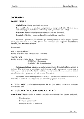 Gestión

Contabilidad General

SOCIEDADES
FONDOS PROPIOS
Capital Social (Capital suscrito por los socios)
Reservas (Beneficios no repartidos a disposición de la empresa.. Existen diferentes clases
de reservas (legales, voluntarias, estatutarias) que luego veremos con detalle).
Remanente (Beneficios no repartidos ni aplicados en otros conceptos)
Resultados (Pérdidas y ganancias. Beneficios o pérdidas del ejercicio).
Éstos son, a groso modo, los elementos que forman parte de los fondos propios (o pasivo
no exigible) en el caso de sociedades. Existen otros elementos, como las primas de emisión de
acciones, o los dividendos a cuenta.
Resumiendo:
EMPRESA INDIVIDUAL:
Fondos propios = Capital + Remanente + Resultados.
SOCIEDADES:
Fondos propios = Capital Social + Primas de emisión
+ RESERVAS + Remanente
+ Resultados + Dividendos a cuenta
Prima de emisión de acciones: Al realizar una ampliación de capital mediante acciones la
sociedad debe compensar a los antiguos accionistas de aquellos que desean comprar nuevas
acciones, ya que la sociedad tiene beneficios aún no distribuidos. La prima se calcula
normalmente como y porcentaje del valor nominal de la acción.
Dividendos a cuenta: Son parte de las reservas o beneficios no distribuidos definitivos, o
"a cuenta" de los beneficios del ejercicio, que la sociedad paga a sus accionistas.

PATRIMONIO NETO: Es la diferencia entre el ACTIVO y el PASIVO EXIGIBLE, que dicho
de otra forma sería:
PATRIMONIO NETO = BIENES + DERECHOS - DEUDAS
INVENTARIO: Es un recuento de nuestras existencias en cualquiera de sus fases de fabricación:
-

Materias primas

-

Productos semiterminados

-

Productos en curso de fabricación

PAG.

13

 