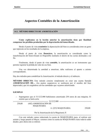 Gestión

Contabilidad General

Aspectos Contables de la Amortización
14.1. MÉTODO DIRECTO DE AMORTIZACIÓN

Como explicamos en la lección anterior la amortización tiene por finalidad
compensar las pérdidas producidas por la depreciación del inmovilizado.
Desde el punto de vista económico la depreciación del bien es considerada como un gasto
que repercute en los resultados de la empresa.
Desde el punto de vista financiero, la amortización es considerada como la
transformación del Inmovilizado en Disponible mediante el ahorro de las cuotas destinadas a tal
fin.
Finalmente, desde el punto de vista contable, la amortización es un instrumento que
permite registrar la pérdida de valor de ese bien.
Una vez determinada la cantidad a amortizar, debe realizarse el apunte o asiento
correspondiente.
Hay dos métodos para contabilizar la Amortización: el método directo y el indirecto.
MÉTODO DIRECTO: Este método consiste simplemente en crear una cuenta llamada
AMORTIZACIÓN DE… (los puntos suspensivos se sustituyen por el nombre del bien
depreciado), que irá cargándose con las cantidades que vayamos amortizando.

EJEMPLO
-

Supongamos que el 31/12/2.000 hubiéramos amortizado 250 euros de una máquina. El
asiento que se haría sería:
----------------------------------------------------- 31/12/2.000 -----------------------------------------------250,00
(682) AMORTIZACIÓN DE
MAQUINARIA
A (223) MAQUINARIA
250,00
Por la Amortización de la Maquinaria X
---------------------------------------------------------------------------------------------------------------------Con este método vamos reduciendo la cuenta de MAQUINARIA pues, al realizar este
asiento y luego pasarlo al Mayor, veremos cómo la cuenta de MAQUINARIA tiene todavía saldo
deudor, pero ahora éste es inferior.

PAG.

131

 