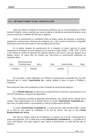 Gestión

Contabilidad General

14.3. MÉTODO INDIRECTO DE AMORTIZACIÓN

Antes de explicar el método de amortización indirecto, que es el recomendado por el Plan
General Contable, vamos a analizar que ocurre al aplicar el método de amortización directo en los
sucesivos ejercicios contables del bien que se deprecia.
Como la amortización se contabiliza sobre la propia cuenta del elemento a amortizar (
maquinaria, construcciones, elementos de transporte, etc...) tras sucesivos ejercicios es imposible
determinar a través de esta cuenta el valor de adquisición del bien.
En el primer ejemplo de amortización de la máquina, al cerrar ejercicio la cuenta
maquinaria en el balance de cierre figurará con el valor de su saldo ( Saldo = 2.500 - 250 = 2.250 )
y tras realizar el asiento de apertura del siguiente ejercicio, éste será el valor que figurará en el
balance inicial. Al cuarto año, las cuentas que intervienen en amortización reflejarían los
siguientes datos:

Debe

Amortización del
Construcciones

1.750,00 €

Haber

250,00 €

Debe

Inmovilizado

Haber

250,00 €

Por otra parte, ¿cómo reflejamos en el balance la amortización acumulada año tras año?
Recuerde que la cuenta Amortización de… queda saldada al pasar el gasto a Pérdidas y
Ganancias.
Para solucionar todos estos problemas se ideo el método de amortización indirecto.
En el Método Indirecto, no interviene la cuenta del bien a amortizar, que permanece en el
ACTIVO del balance a su precio de adquisición.
Para solucionar el problema planteado anteriormente, éste método utiliza, además de las
cuentas vistas anteriormente con el método directo, la cuenta Amortización Acumulada de…,
que como su nombre indica va acumulando el valor de la depreciación del bien.
La cuenta Amortización Acumulada de ..., a pesar de tener saldo acreedor (debe < haber)
no se trata de una cuenta de resultados, ni de una de pasivo, sino que es una Cuenta
Regularizadora de Activo.
Este tipo de cuentas, dentro de los Balances, se incluyen en el Activo, disminuyendo la
cuenta que amortizan. Así, el saldo de la cuenta Amortización Acumulada de…, se pondría en el
Activo del Balance con signo negativo, para indicar la disminución en valor del bien que se
deprecia.

PAG.

134

 