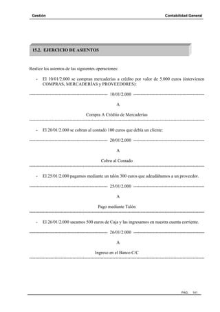 Gestión

Contabilidad General

15.2. EJERCICIO DE ASIENTOS

Realice los asientos de las siguientes operaciones:
-

El 10/01/2.000 se compran mercaderías a crédito por valor de 5.000 euros (intervienen
COMPRAS, MERCADERÍAS y PROVEEDORES):

----------------------------------------------------- 10/01/2.000 -----------------------------------------------A
Compra A Crédito de Mercaderías
----------------------------------------------------------------------------------------------------------------------

El 20/01/2.000 se cobran al contado 100 euros que debía un cliente:

----------------------------------------------------- 20/01/2.000 -----------------------------------------------A
Cobro al Contado
----------------------------------------------------------------------------------------------------------------------

El 25/01/2.000 pagamos mediante un talón 300 euros que adeudábamos a un proveedor.

----------------------------------------------------- 25/01/2.000 -----------------------------------------------A
Pago mediante Talón
----------------------------------------------------------------------------------------------------------------------

El 26/01/2.000 sacamos 500 euros de Caja y las ingresamos en nuestra cuenta corriente.

----------------------------------------------------- 26/01/2.000 -----------------------------------------------A
Ingreso en el Banco C/C
----------------------------------------------------------------------------------------------------------------------

PAG.

141

 