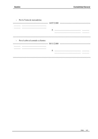 Gestión

-

Contabilidad General

Por la Venta de mercaderías:

----------------------------------------------------- 14/07/2.000 ---------------------------------------------............. .................................................
............. .................................................
A ..................................................... ..............
..................................................... ..............
---------------------------------------------------------------------------------------------------------------------

Por el cobro al contado a clientes:

----------------------------------------------------- 30/11/2.000 ---------------------------------------------............. .................................................
............. .................................................
A ..................................................... ..............
..................................................... ..............
---------------------------------------------------------------------------------------------------------------------

PAG.

147

 