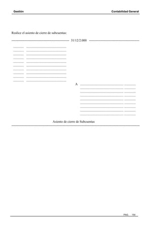 Gestión

Contabilidad General

Realice el asiento de cierre de subcuentas:
----------------------------------------------------- 31/12/2.000 ---------------------------------------------.............
.............
.............
.............
.............
.............
.............
.............
.............
.............

.................................................
.................................................
.................................................
.................................................
.................................................
.................................................
.................................................
.................................................
.................................................
.................................................
A ..................................................... ..............
..................................................... ..............
..................................................... ..............
..................................................... ..............
..................................................... ..............
..................................................... ..............
..................................................... ..............
..................................................... ..............
..................................................... ..............

Asiento de cierre de Subcuentas
---------------------------------------------------------------------------------------------------------------------

PAG.

154

 