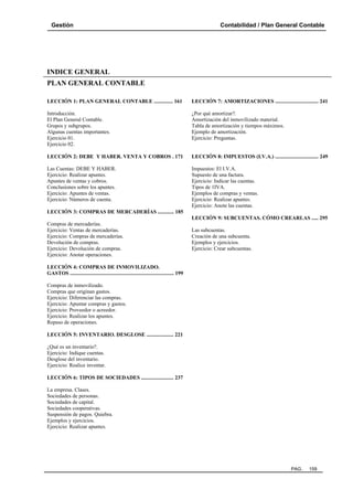 Gestión

Contabilidad / Plan General Contable

INDICE GENERAL
PLAN GENERAL CONTABLE
LECCIÓN 1: PLAN GENERAL CONTABLE .............. 161

LECCIÓN 7: AMORTIZACIONES ................................ 241

Introducción.
El Plan General Contable.
Grupos y subgrupos.
Algunas cuentas importantes.
Ejercicio 01.
Ejercicio 02.

¿Por qué amortizar?.
Amortización del inmovilizado material.
Tabla de amortización y tiempos máximos.
Ejemplo de amortización.
Ejercicio: Preguntas.

LECCIÓN 2: DEBE Y HABER. VENTA Y COBROS . 171

LECCIÓN 8: IMPUESTOS (I.V.A.) ................................ 249

Las Cuentas: DEBE Y HABER.
Ejercicio: Realizar apuntes.
Apuntes de ventas y cobros.
Conclusiones sobre los apuntes.
Ejercicio: Apuntes de ventas.
Ejercicio: Números de cuenta.

Impuestos: El I.V.A.
Supuesto de una factura.
Ejercicio: Indicar las cuentas.
Tipos de 1IVA.
Ejemplos de compras y ventas.
Ejercicio: Realizar apuntes.
Ejercicio: Anote las cuentas.

LECCIÓN 3: COMPRAS DE MERCADERÍAS ............ 185
LECCIÓN 9: SUBCUENTAS. CÓMO CREARLAS ..... 295
Compras de mercaderías.
Ejercicio: Ventas de mercaderías.
Ejercicio: Compras de mercaderías.
Devolución de compras.
Ejercicio: Devolución de compras.
Ejercicio: Anotar operaciones.

Las subcuentas.
Creación de una subcuenta.
Ejemplos y ejercicios.
Ejercicio: Crear subcuentas.

LECCIÓN 4: COMPRAS DE INMOVILIZADO.
GASTOS ............................................................................. 199
Compras de inmovilizado.
Compras que originan gastos.
Ejercicio: Diferenciar las compras.
Ejercicio: Apuntar compras y gastos.
Ejercicio: Proveedor o acreedor.
Ejercicio: Realizar los apuntes.
Repaso de operaciones.
LECCIÓN 5: INVENTARIO. DESGLOSE .................... 221
¿Qué es un inventario?.
Ejercicio: Indique cuentas.
Desglose del inventario.
Ejercicio: Realice inventar.
LECCIÓN 6: TIPOS DE SOCIEDADES ........................ 237
La empresa. Clases.
Sociedades de personas.
Sociedades de capital.
Sociedades cooperativas.
Suspensión de pagos. Quiebra.
Ejemplos y ejercicios.
Ejercicio: Realizar apuntes.

PAG.

159

 